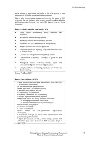 Participant’s notes
Training Course: Strategic Environmental Assessment
Maria do Rosário Partidário, Portugal
15
and a number of aspects that are similar to the SEA process. In most
situations, no SEA label is attached to those processes.
That is why it seems more adequate to invest on the notion of SEA
principles, that can influence good practice on policy-making, planning
and programme development, even where SEA does not exist as a formal
instrument.
Box 4.3- Priority needs for good practice SEA
• Policy context (sustainability policy, objectives and
strategies)
• Accountable decision-making systems
• Adaptivity nature of decision-making processes
• Be integral and well coordinated with policy-making
• Simple, interactive and flexible approaches
• Integrated approaches regarding scope and cross-interaction
of relevant factors
• Guidance and perhaps minimum regulatory context
• Demonstration of benefits - examples of good and bad
practice
• Participated process, including multiple agents and
consideration of public priorities and preferences
• Changing attitudes, overcoming prejudices, new routines in
decision-making
Source: Partidário, 1999
Box 4.4 Success factors in SEA
• Basic requirements (legal basis, administrative order, policy or
recommended requirements)
• Clear environmental policy objectives
• Good State of the Environment reporting
• Well-structured planning process
• Responsibility for compliance
• Proponent commitment and accountability
• Multiple organizations that work together
• Objectives, criteria and quality standards framework
- to assess proposal need and justification
- to assess environmental effects (losses/changes)
• Guidelines for good practice
• Resources availability
• Access to information
•Public interest and non-governmental organisations
involvement
• Independent oversight and review of the implementation and
performance (quality control)
• Inputs for decision: are SEA results timely, relevant and
influential? (use versus non-use of SEA in policy design /
approvals)
 