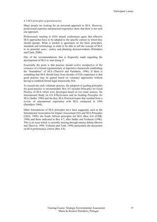 Participant’s notes
Training Course: Strategic Environmental Assessment
Maria do Rosário Partidário, Portugal
16
4.2 SEA principles of good practice
Many people are looking for an universal approach to SEA. However,
professional expertise and practical experience show that there is not such
one approach.
Professionals meeting in IAIA annual conferences agree that effective
SEA approaches have to be adapted to the specific context in which they
should operate. What is needed is agreement on the basic principles,
standards and terminology in order to be able to sell the concept of SEA
to its potential users - policy and planning decision-makers (Partidário
and Clark, 2000).
One of the recommendations that is frequently made regarding the
development of SEA is: start doing it!
Essentially the point is that practice should evolve irrespective of the
existence of a formal regulamentary or legislative framework establishing
the “boundaries” of SEA (Therivel and Partidario, 1996). If there is
something that SEA should learn from decades of EIA experience is that
good practice may be gained based on voluntary approaches without
having to establish formal legal frameworks first.
To incentivate such voluntary practice, the adoption of guiding principles
for good practice is recommended. Box 4.5 includes Principles for Good
Practice of SEA which were developed based on two main sources: the
International Study on EA Effectiveness and its Guiding Principles for
SEA (Sadler 1996) and the Key SEA Practical Issues that resulted from a
review of international experience with SEA conducted in 1994
(Partidário 1994).
Other formulations of SEA principles have been suggested, such as the
International Association for Impact Assessment EIA and SEA Principles
(IAIA, 1998), the South African principles for SEA (Box 4.6) (CSIR,
1998) and those indicated in Box 4.7, after Sadler and Verheem (1996).
This is an issue which is currently running through intense debate (Brown
and Therivel, 1998; Verheem and Tonk, 1998) particularly the discussion
on SEA performance criteria (Box 4.8).
 