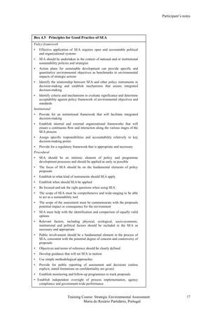 Participant’s notes
Training Course: Strategic Environmental Assessment
Maria do Rosário Partidário, Portugal
17
Box 4.5 Principles for Good Practice of SEA
Policy framework
• Effective application of SEA requires open and accountable political
and organizational systems
• SEA should be undertaken in the context of national and or institutional
sustainability policies and strategies
• Action plans for sustainable development can provide specific and
quantitative environmental objectives as benchmarks to environmental
impacts of strategic actions
• Identify the relationship between SEA and other policy instruments in
decision-making and establish mechanisms that ensure integrated
decision-making
• Identify criteria and mechanisms to evaluate significance and determine
acceptability against policy framework of environmental objectives and
standards
Institutional
• Provide for an institutional framework that will facilitate integrated
decision-making
• Establish internal and external organizational frameworks that will
ensure a continuous flow and interaction along the various stages of the
SEA process
• Assign specific responsibilities and accountability relatively to key
decision-making points
• Provide for a regulatory framework that is appropriate and necessary
Procedural
• SEA should be an intrinsic element of policy and programme
development processes and should be applied as early as possible
• The focus of SEA should be on the fundamental elements of policy
proposals
• Establish to what kind of instruments should SEA apply
• Establish when should SEA be applied
• Be focused and ask the right questions when using SEA
• The scope of SEA must be comprehensive and wide-ranging to be able
to act as a sustainability tool
• The scope of the assessment must be commensurate with the proposals
potential impact or consequence for the environment
• SEA must help with the identification and comparison of equally valid
options
• Relevant factors, including physical, ecological, socio-economic,
institutional and political factors should be included in the SEA as
necessary and appropriate
• Public involvement should be a fundamental element in the process of
SEA, consistent with the potential degree of concern and controversy of
proposals
• Objectives and terms of reference should be clearly defined
• Develop guidance that will set SEA in motion
• Use simple methodological approaches
• Provide for public reporting of assessment and decisions (unless
explicit, stated limitations on confidentiality are given)
• Establish monitoring and follow-up programmes to track proposals
• Establish independent oversight of process implementation, agency
compliance and government-wide performance
 