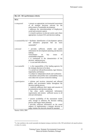 Participant’s notes
Training Course: Strategic Environmental Assessment
Maria do Rosário Partidário, Portugal
19
Box 4.8 – SEA performance criteria
SEA:
is integrated • ensures an appropriate environmental assessment
of all strategic decisions relevant for the
achievement of sustainable development
• addresses the interrelationships of biophysical,
social and economic aspects
• is tiered to policies in relevant sectors and, where
appropriate, to project EIA and decision making
is sustainability-led • facilitates identification of development options
and alternative proposals that are more
sustainable1
is focused • provides sufficient, reliable and usable
information for development planning and decision
making
•concentrates on key issues of
sustainabldevelopment
• is customised to the characteristics of the
decision making process
• is cost and time effective
is accountable • is the responsibility of the leading agencies for
the strategic decision to be taken
• is carried out with professionalism, rigor fairness,
impartiality and balance
• is subject to independent checks and verification
• documents and justifies how sustainability issues
were taken into account in decision making
is participative • informs and involves interested and affected
publics and government bodies throughout the
decision making process
• explicitly addresses their inputs and concerns in
documentation and decision making
• has clear, easily understood information
requirements and ensures sufficient access to all
relevant information
is iterative • ensures availability of the assessment results
early enough to influence the decision making
process and inspire future planning
• provides sufficient information on the actual
impacts of implementing a strategic decision to
judge whether this decision should be amended
Source: IAIA, 2001
1I.e. that contribute to the overall sustainable development strategy as laid down in Rio 1992 and defined in the specific policies
or values of a country
 