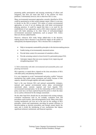 Participant’s notes
Training Course: Strategic Environmental Assessment
Maria do Rosário Partidário, Portugal
21
promoting public participation and ensuring monitoring of effects and
mitigation, that does not mean that SEA is the solution for those
problems. Unfortunately however, this is often how SEA is seen.
Many environmental assessment approaches currently identified as SEAs
could be questioned as to their actual strategic nature. Often it is not easy
to decide on the SEA or project’ EIA nature of certain environmental
approaches, or even if we are dealing only with better environmental
planning practices. It could be argued that there is no need for the
establishment of new approaches such as SEA where situations could be
dealt with better planning or by other forms of well-acknowledged
environmental assessment mechanisms, such as project’ EIA. Unless
there are obvious added benefits.
However, whenever SEA really brings added-value to the decision-
making process that is because it can positively impact on the quality of
subsequently development projects. This is because SEA is adequate to:
• Help to incorporate sustainability principles in the decision-making process
• Enable tiering of environmentally structured actions
• Provide better context for assessment of cumulative effects
• Provide screening context to lower levels EA, particularly project’EIA
• Anticipate impacts that can occur at project level, improving and
strengthening project’ EIA
5.2 SEA relationship with other environmental and sustainable policy and
planning instruments
SEA capacities, as stated above, depend on the close articulation of SEA
with other policy and planning mechanisms.
It is very important to avoid “instrumental and policy conflict” between
mechanisms that enable strong synergisms and which, because of that
capacity, should be brought together and made compatible.
Such is the case between SEA and national sustainability strategies,
national and regional environmental policy plans, environmental
operational plans, sectoral, regional and local Agenda XXI,
environmental municipal plans. So far the relationship of SEA with these
policy tools have not been explored beyond the point in which the latter
act as a policy referencial for the strategic assessment.
On the other hand SEA should also be articulated with existing strategic
evaluation mechanisms such as, for example, evaluation tools and
procedures used at policy, plan and programmes levels. Many times these
existing mechanisms can even act as the nest for the seeding of SEA
principles, criteria and requirements, providing for greater efficiency in
decision-making as decision procedures and timings remain barely the
same and it avoids the introducing of new mechanisms that impose
significant technical, institutional, and financial requisites.
 