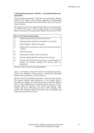 Participant’s notes
Training Course: Strategic Environmental Assessment
Maria do Rosário Partidário, Portugal
22
6. International experience with SEA – procedural models and
approaches
Several procedural approaches to SEA have been developed by different
countries. This chapter reviews different approaches to understanding
SEA procedures and outlines the key characteristics of the SEA system in
selected countries.
The following were the key procedural steps (Box 6.1) recommended by
the UNECE Task Force in 1992, strongly founded on the procedural
practice with project’ EIA and generally adopted in the early days of SEA
Box 6.1 SEA main procedural steps
1) Initiation (determine the need and type of SEA)
2) Scoping (identify alternatives and impacts to be assessed)
3) Policy Appraisal / Impacts Assessment
4) Quality Review (seek input or advice from external institutions
/ experts)
5) Public Participation
6) Documentation (report on SEA conclusions)
7) Decision-making (take SEA conclusions into account)
8) Post-decision (identify follow-up measures of overall impact of
projects, and measures resulting from policies, plans or
programmes
(based on UNECE Task Force recommendations)
Later, in an attempt to relate SEA with the policy/planning processes,
Therivel and Partidario (1996) proposed a step-by-step relationship
between the two procedures, as shown in Box 6.2.
However, the fact is that different approaches to SEA have been evolving.
The literature displays many perspectives on this subject which is
reasonably converging to the notion that there are in fact many different
types of SEAs depending on the decision-making context in which it
develops (Sadler and Verheem, 1996; Therivel and Partidario, 1996;
Verheem and Tonk, 1998; Bailey and Dixon, 1999; Schramm, 1999;
Fischer, 1999; Partidário, 2000). Key models of SEA are identified and
further discussed in the next section.
 