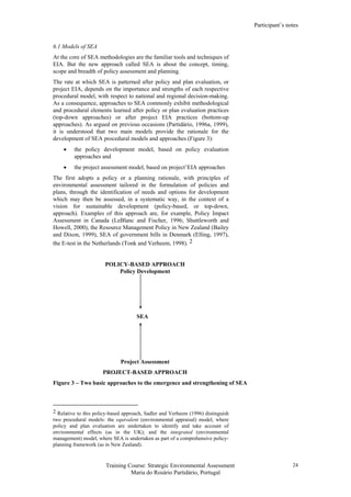 Participant’s notes
Training Course: Strategic Environmental Assessment
Maria do Rosário Partidário, Portugal
24
6.1 Models of SEA
At the core of SEA methodologies are the familiar tools and techniques of
EIA. But the new approach called SEA is about the concept, timing,
scope and breadth of policy assessment and planning.
The rate at which SEA is patterned after policy and plan evaluation, or
project EIA, depends on the importance and strengths of each respective
procedural model, with respect to national and regional decision-making.
As a consequence, approaches to SEA commonly exhibit methodological
and procedural elements learned after policy or plan evaluation practices
(top-down approaches) or after project EIA practices (bottom-up
approaches). As argued on previous occasions (Partidário, 1996a, 1999),
it is understood that two main models provide the rationale for the
development of SEA procedural models and approaches (Figure 3):
• the policy development model, based on policy evaluation
approaches and
• the project assessment model, based on project’EIA approaches
The first adopts a policy or a planning rationale, with principles of
environmental assessment tailored in the formulation of policies and
plans, through the identification of needs and options for development
which may then be assessed, in a systematic way, in the context of a
vision for sustainable development (policy-based, or top-down,
approach). Examples of this approach are, for example, Policy Impact
Assessment in Canada (LeBlanc and Fischer, 1996; Shuttleworth and
Howell, 2000), the Resource Management Policy in New Zealand (Bailey
and Dixon, 1999), SEA of government bills in Denmark (Elling, 1997),
the E-test in the Netherlands (Tonk and Verheem, 1998). 2
POLICY-BASED APPROACH
Policy Development
SEA
Project Assessment
PROJECT-BASED APPROACH
Figure 3 – Two basic approaches to the emergence and strengthening of SEA
2 Relative to this policy-based approach, Sadler and Verheem (1996) distinguish
two procedural models: the equivalent (environmental appraisal) model, where
policy and plan evaluation are undertaken to identify and take account of
environmental effects (as in the UK); and the integrated (environmental
management) model, where SEA is undertaken as part of a comprehensive policy-
planning framework (as in New Zealand).
 