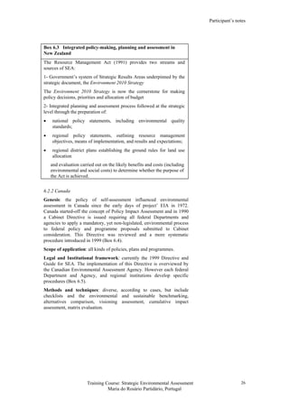 Participant’s notes
Training Course: Strategic Environmental Assessment
Maria do Rosário Partidário, Portugal
26
Box 6.3 Integrated policy-making, planning and assessment in
New Zealand
The Resource Management Act (1991) provides two streams and
sources of SEA:
1- Government’s system of Strategic Results Areas underpinned by the
strategic document, the Environment 2010 Strategy
The Environment 2010 Strategy is now the cornerstone for making
policy decisions, priorities and allocation of budget
2- Integrated planning and assessment process followed at the strategic
level through the preparation of:
• national policy statements, including environmental quality
standards;
• regional policy statements, outlining resource management
objectives, means of implementation, and results and expectations;
• regional district plans establishing the ground rules for land use
allocation
and evaluation carried out on the likely benefits and costs (including
environmental and social costs) to determine whether the purpose of
the Act is achieved.
6.2.2 Canada
Genesis: the policy of self-assessment influenced environmental
assessment in Canada since the early days of project’ EIA in 1972.
Canada started-off the concept of Policy Impact Assessment and in 1990
a Cabinet Directive is issued requiring all federal Departments and
agencies to apply a mandatory, yet non-legislated, environmental process
to federal policy and programme proposals submitted to Cabinet
consideration. This Directive was reviewed and a more systematic
procedure introduced in 1999 (Box 6.4).
Scope of application: all kinds of policies, plans and programmes.
Legal and Institutional framework: currently the 1999 Directive and
Guide for SEA. The implementation of this Directive is overviewed by
the Canadian Environmental Assessment Agency. However each federal
Department and Agency, and regional institutions develop specific
procedures (Box 6.5).
Methods and techniques: diverse, according to cases, but include
checklists and the environmental and sustainable benchmarking,
alternatives comparison, visioning assessment, cumulative impact
assessment, matrix evaluation.
 