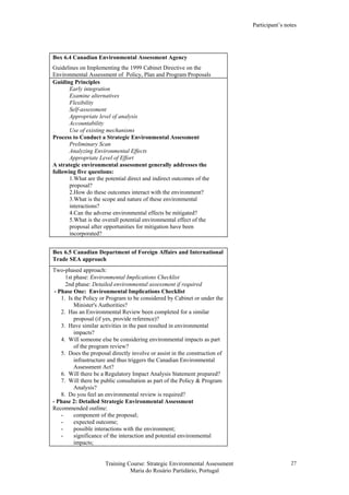 Participant’s notes
Training Course: Strategic Environmental Assessment
Maria do Rosário Partidário, Portugal
27
Box 6.4 Canadian Environmental Assessment Agency
Guidelines on Implementing the 1999 Cabinet Directive on the
Environmental Assessment of Policy, Plan and Program Proposals
Guiding Principles
Early integration
Examine alternatives
Flexibility
Self-assessment
Appropriate level of analysis
Accountability
Use of existing mechanisms
Process to Conduct a Strategic Environmental Assessment
Preliminary Scan
Analyzing Environmental Effects
Appropriate Level of Effort
A strategic environmental assessment generally addresses the
following five questions:
1.What are the potential direct and indirect outcomes of the
proposal?
2.How do these outcomes interact with the environment?
3.What is the scope and nature of these environmental
interactions?
4.Can the adverse environmental effects be mitigated?
5.What is the overall potential environmental effect of the
proposal after opportunities for mitigation have been
incorporated?
Box 6.5 Canadian Department of Foreign Affairs and International
Trade SEA approach
Two-phased approach:
1st phase: Environmental Implications Checklist
2nd phase: Detailed environmental assessment if required
- Phase One: Environmental Implications Checklist
1. Is the Policy or Program to be considered by Cabinet or under the
Minister's Authorities?
2. Has an Environmental Review been completed for a similar
proposal (if yes, provide reference)?
3. Have similar activities in the past resulted in environmental
impacts?
4. Will someone else be considering environmental impacts as part
of the program review?
5. Does the proposal directly involve or assist in the construction of
infrastructure and thus triggers the Canadian Environmental
Assessment Act?
6. Will there be a Regulatory Impact Analysis Statement prepared?
7. Will there be public consultation as part of the Policy & Program
Analysis?
8. Do you feel an environmental review is required?
- Phase 2: Detailed Strategic Environmental Assessment
Recommended outline:
- component of the proposal;
- expected outcome;
- possible interactions with the environment;
- significance of the interaction and potential environmental
impacts;
 