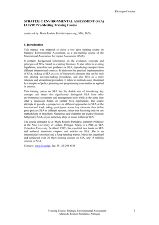 Participant’s notes
Training Course: Strategic Environmental Assessment
Maria do Rosário Partidário, Portugal
1
STRATEGIC ENVIRONMENTAL ASSESSMENT (SEA)
IAIA’03 Pre-Meeting Training Course
conducted by: Maria Rosário Partidário (env.eng., MSc, PhD)
1. Introduction
This manual was prepared to assist a two days training course on
Strategic Environmental Assessment, as a pre-meeting course of the
International Association for Impact Assessment (IAIA).
It contains background information on the evolution, concepts and
principles of SEA, based on existing literature. It also refers to existing
legislation, procedure and guidance on SEA, reproducing examples from
different international contexts. It addresses the practical implementation
of SEA, looking at SEA as a set of framework elements that can be built
into existing decision-making procedures, and also SEA as a more
rationale and streamlined procedure. It refers to methods used, illustrated
by examples of policy, planning and programming case-studies as applied
in practice.
This training course on SEA has the double aim of introducing key
concepts and issues that significantly distinguish SEA from other
environmental assessment and management tools while at the same time
offer a discussion forum on current SEA experiences. The course
attempts to provide a perspective on different approaches to SEA at the
international level, taking participants across key elements than define
good practice SEA in different systems, rather than focussing only on one
methodology or procedure. Numerous case-examples are used to illustrate
full process SEA, or just some key steps or issues within an SEA.
The course instructor is Dr. Maria Rosário Partidario, currently Professor
at the New University of Lisbon, Portugal. Maria is a PhD on SEA
(Aberdeen University, Scotland, 1992), has co-edited two books on SEA
and authored numerous chapters and articles on SEA. She is an
international consultant and a long-standing trainer. Maria has organized
and conducted over 20 short training courses on EIA, and 15 training
courses on SEA.
Contacts: mp@fct.unl.pt, fax: 351-21-294 8554
 