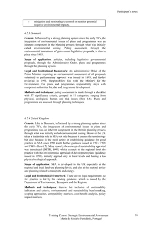 Participant’s notes
Training Course: Strategic Environmental Assessment
Maria do Rosário Partidário, Portugal
28
- mitigation and monitoring to control or monitor potential
negative environmental impacts.
6.2.3 Denmark
Genesis: Influenced by a strong planning system since the early 70’s, the
integration of environmental issues of plans and programmes was an
inherent component in the planning process through what was initially
called environmental zoning. Policy assessment, through the
environmental assessment of government legislative proposals, is also in
place since 1993.
Scope of application: policies, including legislative governmental
proposals, through the Administrative Order, plans and programmes
through the planning system.
Legal and Institutional framework: An administrative Order of the
Prime Minister requiring an environmental assessment of all proposals
submitted to parliamentary approval was issued in 1993, and further
reviewed in 1995. Responsibility lies with the Ministry for the
Environment. For plans and programmes responsibility stays with
competent authorities for plan and programme development.
Methods and techniques: policy assessment is made through a checklist
with 57 significance criteria, grouped in 11 categories, ranging from
physical, ecological, human and risk issues (Box 6.6). Plans and
programmes are assessed through planning techniques.
6.2.4 United Kingdom
Genesis: Like in Denmark, influenced by a strong planning system since
the early 70’s, the integration of environmental issues in plans and
programmes was an inherent component in the British planning process
through what was initially called environmental zoning. However the UK
takes a leadership role in SEA not only because it creates the terminology
but also because is the most active in establishing guidance for good
practice in SEA since 1991 (with further guidance issued in 1993, 1998
and 1999 – Box 6.7). More recently the concept of sustainability appraisal
was introduced (DETR, 1999) which extends to the regional level the
practice with the environmental appraisal of development plans (guidance
issued in 1993), initially applied only to local levels and having a too
physical-ecological approach.
Scope of application: SEA is developed in the UK especially at the
regional and local land-use planning levels, and also at the sectoral policy
and planning related to transports and energy.
Legal and Institutional framework: There are no legal requirements so
far, practice is led by the existing guidance, which is issued by the
Department of Environment, Transports and the Regions.
Methods and techniques: diverse but inclusive of sustainability
indicators and criteria, environmental and sustainability benchmarking,
scoping approaches, compatibility matrices, cost-benefit analysis, policy
impact matrices.
 