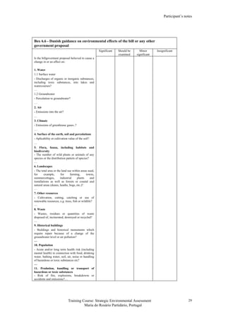 Participant’s notes
Training Course: Strategic Environmental Assessment
Maria do Rosário Partidário, Portugal
29
Box 6.6 - Danish guidance on environmental effects of the bill or any other
government proposal
Significant Should be
examined
Minor
significant
Insignificant
Is the billgoverment proposal believed to cause a
change in or an affect on:
1. Water
1.1 Surface water
- Discharges of organic or inorganic substances,
including toxic substances, into lakes and
watercourses?
…
1.2 Groundwater
- Percolation to groundwater?
…
2. Air
- Emissions into the air?
…
3. Climate
- Emissions of greenhouse gases..?
…
4. Surface of the earth, soil and percolations
- Aplicability or cultivation value of the soil?
…
5. Flora, fauna, including habitats and
biodiversity
- The number of wild plants or animals of any
species or the distribution pattern of species?
…
6. Landscapes
- The total area or the land use within areas used,
for example, for farming, towns,
summercottages, industrial plants and
installations as well as forests or coastal and
natural areas (dunes, heaths, bogs, etc.)?
…
7. Other resources
- Cultivation, cutting, catching or use of
renewable resources, e.g. trees, fish or wildlife?
…
8. Waste
- Wastes, residues or quantities of waste
disposed of, incinerated, destroyed or recycled?
…
9. Historical buildings
- Buildings and historical monuments which
require repair because of a change of the
groundwater level or air pollution?
…
10. Population
- Acute and/or long term health risk (including
mental health) in connection with food, drinking
water, bathing water, soil, air, noise or handling
of hazardous or toxic substances etc?
…
11. Prodution, handling or transport of
hazardous or toxic substances
- Risk of fire, explosions, breakdowns or
accidents and emissions?…
 