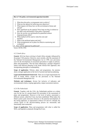 Participant’s notes
Training Course: Strategic Environmental Assessment
Maria do Rosário Partidário, Portugal
30
Box 6.7 UK policy environmental appraisal checklist
1. What does the policy or programme aim to achieve?
2. What are the options for achieving your objectives?
3. What impacts will these have on the environment at home and
abroad?
4. How significant are the impacts? How large are they in relation to
the other costs and benefits of the policy concerned?
5. How far can the cost and benefits be quantified without
disproportionate effort?
6. What method will be used to value the costs and
benefits?
7. What is the preferred option and why?
8. What arrangements are in place for effective monitoring and
evaluation?
9. How will the appraisal be publicised?
Source: DETR (1998)
6.2.5 South Africa
Genesis: SEA has been evolving in South Africa strongly influenced by
the project’ EIA practice. However, more recently, after the enactment of
the National Environmental Management Act in 1998, new provisions
exist for the development of assessment procedures to apply to policies,
plans and programmes. This has been influencing a stronger integrative
nature with land-use planning in the South African SEA approach, also
incorporating principles of sustainability.
Scope of application: Policies, plans and programmes, but practice
shows stronger application at the level of sectoral and land-use planning.
Legal and Institutional framework: There are no legal requirements for
SEA in South Africa, except for the provisions in the National
Environmental Management Act
Methods and techniques: diverse but inclusive of indicators and
environmental criteria, scoping approaches, impact assessment matrices.
6.2.6 The Netherlands
Genesis: Together with the USA, the Netherlands perform an evident
case for the use of a project-based EIA procedure to the assessment of
plans and programmes. However at the level of policy assessment a
different system, called the E-test, has been established. What makes the
Dutch system quite innovative however is the practical development of
the tiering approach, as represented in Boxes 6.8 and 6.9, whereby the
various layers in the decision-making process are structurally and
functionally inter-connected.
Scope of application: Plans and programmes with what is called the
SEIA, and legislative proposals through the E-test.
 