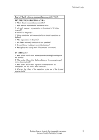 Participant’s notes
Training Course: Strategic Environmental Assessment
Maria do Rosário Partidário, Portugal
32
Box 6.10 Dutch policy environmental assessment ( E- TEST)
TEN QUESTIONS ABOUT POLICY EA
1. Who is the environmental assessment for?
2. What does the environmental assessment entail?
3. Is it really necessary to evaluate the environmental of all policy
proposals?
4. Optional or obligatory?
5. Where must be the ´environmental effects´ of draft regulations be
declared?
6. What impacts must be described?
7. Is it always necessary to answer all four questions?
8. How do I know what deserves special attentions?
9. Who upholds the quality of the environmental assessment?
EA CHECKLIST
1. What are the effects of the draft regulations on energy consumption
and mobility?
2. What are the effects of the draft regulation on the consumption and
stocks of raw materials?
3. What are the effects of the regulation on waste streams and
atmospheric, soil and surface water emissions?
4. What are the effects of the regulations on the use of the physical
space available ?
 