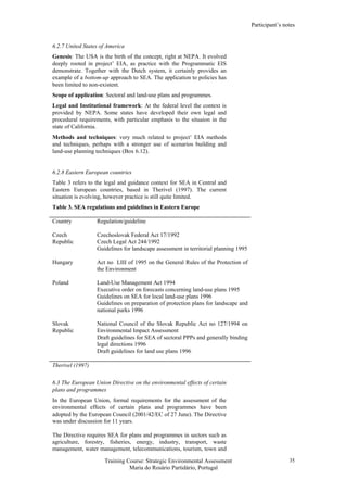 Participant’s notes
Training Course: Strategic Environmental Assessment
Maria do Rosário Partidário, Portugal
35
6.2.7 United States of America
Genesis: The USA is the birth of the concept, right at NEPA. It evolved
deeply rooted in project’ EIA, as practice with the Programmatic EIS
demonstrate. Together with the Dutch system, it certainly provides an
example of a bottom-up approach to SEA. The application to policies has
been limited to non-existent.
Scope of application: Sectoral and land-use plans and programmes.
Legal and Institutional framework: At the federal level the context is
provided by NEPA. Some states have developed their own legal and
procedural requirements, with particular emphasis to the situaion in the
state of California.
Methods and techniques: very much related to project’ EIA methods
and techniques, perhaps with a stronger use of scenarios building and
land-use planning techniques (Box 6.12).
6.2.8 Eastern European countries
Table 3 refers to the legal and guidance context for SEA in Central and
Eastern European countries, based in Therivel (1997). The current
situation is evolving, however practice is still quite limited.
Table 3. SEA regulations and guidelines in Eastern Europe
Country Regulation/guideline
Czech
Republic
Czechoslovak Federal Act 17/1992
Czech Legal Act 244/1992
Guidelines for landscape assessment in territorial planning 1995
Hungary Act no LIII of 1995 on the General Rules of the Protection of
the Environment
Poland Land-Use Management Act 1994
Executive order on forecasts concerning land-use plans 1995
Guidelines on SEA for local land-use plans 1996
Guidelines on preparation of protection plans for landscape and
national parks 1996
Slovak
Republic
National Council of the Slovak Republic Act no 127/1994 on
Environmental Impact Assessment
Draft guidelines for SEA of sectoral PPPs and generally binding
legal directions 1996
Draft guidelines for land use plans 1996
Therivel (1997)
6.3 The European Union Directive on the environmental effects of certain
plans and programmes
In the European Union, formal requirements for the assessment of the
environmental effects of certain plans and programmes have been
adopted by the European Council (2001/42/EC of 27 June). The Directive
was under discussion for 11 years.
The Directive requires SEA for plans and programmes in sectors such as
agriculture, forestry, fisheries, energy, industry, transport, waste
management, water management, telecommunications, tourism, town and
 