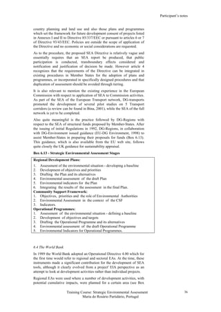Participant’s notes
Training Course: Strategic Environmental Assessment
Maria do Rosário Partidário, Portugal
36
country planning and land use and also those plans and programmes
which set the framework for future development consent of projects listed
in Annexes I and II to Directive 85/337/EEC or pursuant to articles 6 or 7
of Directive 93/43/EEC. Policies are outside the scope of application of
the Directive and no economic or social considerations are requested.
As to the procedure, the proposed SEA Directive is relatively vague and
essentially requires that an SEA report be produced, that public
participation is conducted, transboundary effects considered and
notification and justification of decision be made. However article 4
recognizes that the requirements of the Directive can be integrated in
existing procedures in Member States for the adoption of plans and
programmes, or incorporated in specifically designed procedures and that
duplication of assessment should be avoided through tiering.
It is also relevant to mention the existing experience in the European
Commission with respect to application of SEA to Commission activities.
As part of the SEA of the European Transport network, DG-transports
promoted the development of several pilot studies on 5 Transport
corridors (a review can be found in Bina, 2001), while the SEA of the full
network is yet to be completed.
Also quite meaningful is the practice followed by DG-Regions with
respect to the SEA of structural funds proposed by Member-States. After
the issuing of initial Regulations in 1992, DG-Regions, in collaboration
with DG-Environment issued guidance (EU-DG Environment, 1998) to
assist Member-States in preparing their proposals for funds (Box 6.13).
This guidance, which is also available from the EU web site, follows
quite closely the UK guidance for sustainability appraisal.
Box 6.13 - Strategic Environmental Assessment Stages
Regional Development Plans:
1. Assessment of the environmental situation - developing a baseline
2. Development of objectives and priorities
3. Drafting the Plan and its alternatives
4. Environmental assessment of the draft Plan
5. Environmental indicators for the Plan
6. Integrating the results of the assessment in the final Plan.
Community Support Framework:
1. Objectives, priorities and the role of Environmental Authorities
2. Environmental Assessment in the context of the CSF
3. Indicators.
Operational Programmes:
1. Assessment of the environmental situation - defining a baseline
2. Development of objectives and targets
3. Drafting the Operational Programme and its alternatives
4. Environmental assessment of the draft Operational Programme
5. Environmental Indicators for Operational Programmes.
6.4 The World Bank
In 1989 the World Bank adopted an Operational Directive 4.00 which for
the first time would refer to regional and sectoral EAs. At the time, these
instruments made a significant contribution for the development of SEA
tools, although it clearly evolved from a project' EIA perspective as an
attempt to look at development activities rather than individual projects.
Regional EAs were used where a number of development activities, with
potential cumulative impacts, were planned for a certain area (see Box
 