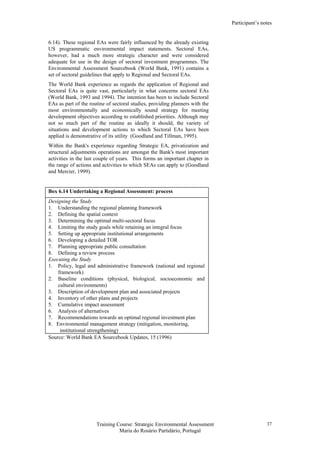 Participant’s notes
Training Course: Strategic Environmental Assessment
Maria do Rosário Partidário, Portugal
37
6.14). These regional EAs were fairly influenced by the already existing
US programmatic environmental impact statements. Sectoral EAs,
however, had a much more strategic character and were considered
adequate for use in the design of sectoral investment programmes. The
Environmental Assessment Sourcebook (World Bank, 1991) contains a
set of sectoral guidelines that apply to Regional and Sectoral EAs.
The World Bank experience as regards the application of Regional and
Sectoral EAs is quite vast, particularly in what concerns sectoral EAs
(World Bank, 1993 and 1994). The intention has been to include Sectoral
EAs as part of the routine of sectoral studies, providing planners with the
most environmentally and economically sound strategy for meeting
development objectives according to established priorities. Although may
not so much part of the routine as ideally it should, the variety of
situations and development actions to which Sectoral EAs have been
applied is demonstrative of its utility (Goodland and Tillman, 1995).
Within the Bank's experience regarding Strategic EA, privatization and
structural adjustments operations are amongst the Bank's most important
activities in the last couple of years. This forms an important chapter in
the range of actions and activities to which SEAs can apply to (Goodland
and Mercier, 1999).
Box 6.14 Undertaking a Regional Assessment: process
Designing the Study
1. Understanding the regional planning framework
2. Defining the spatial context
3. Determining the optimal multi-sectoral focus
4. Limiting the study goals while retaining an integral focus
5. Setting up appropriate institutional arrangements
6. Developing a detailed TOR
7. Planning appropriate public consultation
8. Defining a review process
Executing the Study
1. Policy, legal and administrative framework (national and regional
framework)
2. Baseline conditions (physical, biological, socioeconomic and
cultural environments)
3. Description of development plan and associated projects
4. Inventory of other plans and projects
5. Cumulative impact assessment
6. Analysis of alternatives
7. Recommendations towards an optimal regional investment plan
8. Environmental management strategy (mitigation, monitoring,
institutional strengthening)
Source: World Bank EA Sourcebook Updates, 15 (1996)
 