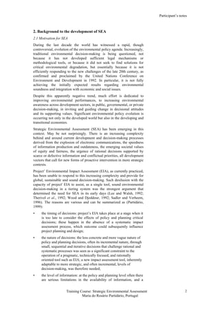 Participant’s notes
Training Course: Strategic Environmental Assessment
Maria do Rosário Partidário, Portugal
2
2. Background to the development of SEA
2.1 Motivation for SEA
During the last decade the world has witnessed a rapid, though
controversial, evolution of the environmental policy agenda. Increasingly,
traditional environmental decision-making is being questioned, not
because it has not developed sufficient legal mechanisms or
methodological tools, or because it did not seek to find solutions for
critical environmental degradation, but essentially because it is not
efficiently responding to the new challenges of the late 20th century, as
confirmed and proclaimed by the United Nations Conference on
Environment and Development in 1992. In particular, it is not fully
achieving the initially expected results regarding environmental
soundness and integration with economic and social issues.
Despite this apparently negative trend, much effort is dedicated to
improving environmental performances, to increasing environmental
awareness across development sectors, in public, governmental, or private
decision-making, in inviting and guiding change in decisional attitudes
and its supporting values. Significant environmental policy evolution is
occurring not only in the developed world but also in the developing and
transitional economies.
Strategic Environmental Assessment (SEA) has been emerging in this
context. May be not surprisingly. There is an increasing complexity
behind and around current development and decision-making processes
derived from the explosion of electronic communications, the speedness
of information production and outdateness, the emerging societal values
of equity and fairness, the urgence of rational decisions supported by
scarce or defective information and conflictual priorities, all development
vectors that call for new forms of proactive intervention in more strategic
contexts.
Project’ Environmental Impact Assessment (EIA), as currently practiced,
has been unable to respond to this increasing complexity and provide for
global, sustainable and sound decision-making. Such desilusion with the
capacity of project' EIA to assist, as a single tool, sound environmental
decision-making in a tiering system was the strongest argument that
determined the need for SEA in its early days (Lee and Walsh, 1992;
Therivel et al., 1992; Wood and Djeddour, 1992; Sadler and Verheem,
1996). The reasons are various and can be summarized as (Partidário,
1999):
• the timing of decisions: project’s EIA takes place at a stage when it
is too late to consider the effects of policy and planning critical
decisions; these happen in the absence of a systematic impact
assessment process, which outcome could subsequently influence
project planning and design;
• the nature of decisions: the less concrete and more vague nature of
policy and planning decisions, often its incremental nature, through
small, sequential and iterative decisions that challenge rational and
systematic processes was seen as a significant constraint to the
operation of a pragmatic, technically focused, and rationally
oriented tool such as EIA; a new impact assessment tool, inherently
adaptable to more strategic, and often incremental, levels of
decision-making, was therefore needed;
• the level of information: at the policy and planning level often there
are serious limitations in the availability of information, and a
 