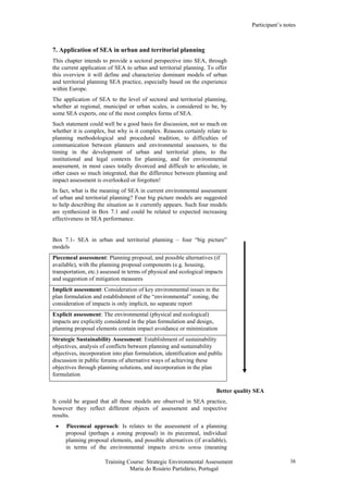 Participant’s notes
Training Course: Strategic Environmental Assessment
Maria do Rosário Partidário, Portugal
38
7. Application of SEA in urban and territorial planning
This chapter intends to provide a sectoral perspective into SEA, through
the current application of SEA to urban and territorial planning. To offer
this overview it will define and characterize dominant models of urban
and territorial planning SEA practice, especially based on the experience
within Europe.
The application of SEA to the level of sectoral and territorial planning,
whether at regional, municipal or urban scales, is considered to be, by
some SEA experts, one of the most complex forms of SEA.
Such statement could well be a good basis for discussion, not so much on
whether it is complex, but why is it complex. Reasons certainly relate to
planning methodological and procedural tradition, to difficulties of
communication between planners and environmental assessors, to the
timing in the development of urban and territorial plans, to the
institutional and legal contexts for planning, and for environmental
assessment, in most cases totally divorced and difficult to articulate, in
other cases so much integrated, that the difference between planning and
impact assessment is overlooked or forgotten!
In fact, what is the meaning of SEA in current environmental assessment
of urban and territorial planning? Four big picture models are suggested
to help describing the situation as it currently appears. Such four models
are synthesized in Box 7.1 and could be related to expected increasing
effectiveness in SEA performance.
Box 7.1- SEA in urban and territorial planning – four “big picture”
models
Better quality SEA
It could be argued that all these models are observed in SEA practice,
however they reflect different objects of assessment and respective
results.
• Piecemeal approach: Is relates to the assessment of a planning
proposal (perhaps a zoning proposal) in its piecemeal, individual
planning proposal elements, and possible alternatives (if available),
in terms of the environmental impacts strictu sensu (meaning
Piecemeal assessment: Planning proposal, and possible alternatives (if
available), with the planning proposal components (e.g. housing,
transportation, etc.) assessed in terms of physical and ecological impacts
and suggestion of mitigation measures
Implicit assessment: Consideration of key environmental issues in the
plan formulation and establishment of the “environmental” zoning, the
consideration of impacts is only implicit, no separate report
Explicit assessment: The environmental (physical and ecological)
impacts are explicitly considered in the plan formulation and design,
planning proposal elements contain impact avoidance or minimization
Strategic Sustainability Assessment: Establishment of sustainability
objectives, analysis of conflicts between planning and sustainability
objectives, incorporation into plan formulation, identification and public
discussion in public forums of alternative ways of achieving these
objectives through planning solutions, and incorporation in the plan
formulation
 