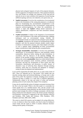 Participant’s notes
Training Course: Strategic Environmental Assessment
Maria do Rosário Partidário, Portugal
39
physical and ecological impacts) of each of the proposal elements,
and the suggestion of mitigation measures. These proposal elements
may well include, for example, the expansion of the road and rail
network (in one or more corridors), the expansion of social housing
(different typology and size), new industries, new green areas, etc.
• Implicit assessment: It involves the consideration of environmental
issues in the formulation of the zoning plan proposal, as in physical
plans by incorporating key environmental considerations in the
definition and establishment of the “environmental” zoning and the
respective policies/regulations, but where the consideration of
impacts is made only implicit without formal expressions of
impacts identification, comparison and final assessment (namely
reporting).
• Explicit assessment: It relates to the integration of environmental
issues in the formulation of the urban and territorial plan, adopting
techniques such as environmental zoning, whereby the
environmental (mostly in its physical and ecological sense) impacts
are explicitly considered at the moment of conceptualising the plan
proposal, such that the proposal elements already contain impact
avoidance or minimization concerns, and a final chapter in the plan,
or even a separate report, highlighting all those environmental
impact considerations made during the plan conceptualisation
• Strategic Sustainability Assessment: It involves the preliminary
identification of environmental objectives (and preferably indeed
sustainability objectives) before starting the plan formulation, in
accordance with the objectives of the planning strategy, the
analysis of the possible conflicts (and therefore strategic impacts)
between the various sustainability objectives (which should include
physical and ecological, social, economic, political, institutional,
territorial), and then the incorporation of these results into plan
formulation, identification and discussion, in public forums, of
alternative ways of achieving these objectives through planning
solutions, which then are converted into (blueprint or strategic)
zoning for plan development and implementation.
It can well be argued that all models above are, to some extent, forms of
SEA. These are indicated just as “big picture” SEA models that can
describe existing urban and territorial planning, in Europe and in other
parts of the world. The experience in Europe, including access countries,
expresses all these 4 models, in a wide array of different approaches,
fundamentally related to the type and nature of urban and territorial
planning system of each country (See chapter 8 for examples).
It may also be noted that the notion of strategic assessment increases from
the first to the last model. While in the first model it is essentially the
notion people have of a standard project’ EIA, and the second is the
notion of environmental zoning planning, the third and the fourth models
perform much strongly the notion of strategic assessment, with the latter
being certainly the most adequate as far as the formal concept of Strategic
Environmental Assessment is suggested in the main literature (Therivel
and Partidário, 1996; Sadler and Verheem, 1996; Partidário, 1999;
Partidário and Clark, 2000; IAPA, 2000)
The extent to which SEA practice can be judged to be acting effectively,
or not, in relation to these four models, can only be done by looking at
actual results and the extent to which it actually influences decision-
making and the quality of final plans.
 