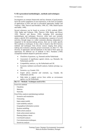 Participant’s notes
Training Course: Strategic Environmental Assessment
Maria do Rosário Partidário, Portugal
42
9. SEA procedural methodologies , methods and techniques
9.1 Overview
Investigation on common frameworks and key elements of good practice
led to the useful compilation of case-experiences, in the form of examples
of applications of SEA and also as procedural approaches (Sadler and
Verheem, 1996; Therivel and Partidário, 1996; EU, 1996; Dalal-Clayton
and Sadler, 1998).
Several references can be found on reviews of SEA methods (DHV,
1994; Sadler and Verheem, 1996; Therivel, 1996; Bailey and Dixon,
1999; Therivel and Brown, 1999), including SEA procedural
methodologies and techniques. However, while each case normally
adopts a specific SEA methodology, encompassing a sequence of several
activities, through stages in a rather systematic phasing, independent or
integrated in the decision-making process, there are no really specific
SEA methods or techniques. In fact, what is found is that SEA borrows
methods and techniques from diverse sources ranging from policy-
making and evaluation, planning, project assessment, etc (Box 9.1). The
diversity of approaches and developments in the field of SEA opens up
opportunity for different use of methods in SEA. Partidário (1996)
exemplified methods adopted in particular contexts:
• Checklists of questions, e.g. Denmark and the Netherlands
• Assessment of significance against criteria, e.g. Denmark, the
Netherlands and UK
• Compatibility matrices, e.g. the Netherlands and UK
• Economic methods (cost-benefit analysis, hedonic pricing), e.g.
UK
• Scenarios, e.g. Canada, USA
• Expert advice (internal and external), e.g. Canada, the
Netherlands and UK
• Help desks (a support service from within an environment
agency, e.g. the Netherlands
Box 9.1 – Methods / Techniques used in SEA
From EIA methods
Checklists
Matrices
Networks
From Policy analysis (and planning) methods
Scenarios and simulations
Forecasting
Input-output models
Land suitability analysis
Geographical information systems
Systems modelling
Multi-criteria analysis
Goals achievement matrices
Planning balance sheets
Cost-benefit analysis
Cost minimization techniques
Sensitivity analysis
 