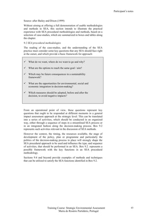 Participant’s notes
Training Course: Strategic Environmental Assessment
Maria do Rosário Partidário, Portugal
43
Source: after Bailey and Dixon (1999)
Without aiming at offering a full demonstration of usable methodologies
and methods in SEA, this section intends to illustrate the practical
experience with SEA procedural methodologies and methods, based on a
selection of case-studies, which are summarized in boxes and tables along
the chapter.
9.2 SEA procedural methodologies
The reading of the case-studies, and the understanding of the SEA
practice must consider some key questions that any SEA should face right
at the outset, and which provide a basic framework for approach:
What do we want, where do we want to go and why?
What are the options to reach the same goal / aim?
Which may be future consequences in a sustainability
framework?
What are the opportunities for environmental, social and
economic integration in decision-making?
Which measures should be adopted, before and after the
decision, to avoid negative impacts?
From an operational point of view, these questions represent key
questions that ought to be responded at different moments in a general
impact assessment approach at the strategic level. This can be translated
into a series of activities, which should be conducted in an organized
way, either through a sequence of steps in a streamlined SEA process or
in an integrated fashion along the decision-making process. Box 9.2
represents such activities relevant in the discussion of SEA methods.
However the context, the timing, the resources available, the stage of
development of the policy, plan or programme and particularly the
politics of the decision-making process in place will strongly shape the
SEA procedural approach to be used and influence the type, and sequence
of activities, that should be performed in an SEA. Box 9.2. represents a
possible framework with the key functions in an SEA procedural
methodology.
Sections 9.4 and beyond provide examples of methods and techniques
that can be utilized to satisfy the SEA functions identified in Box 9.2.
 