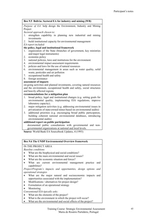 Participant’s notes
Training Course: Strategic Environmental Assessment
Maria do Rosário Partidário, Portugal
45
Box 9.5 Bolivia: Sectoral EA for industry and mining (WB)
Purpose of EA: help design the Environment, Industry and Mining
Project
Sectoral approach chosen to:
1. strengthen capability in planning new industrial and mining
investments
2. build institutional capacity for environmental management
EA report included:
the policy, legal and institutional framework
1. organization of the State (branches of government, key ministries
and major legal instruments)
2. economic policy
3. national policies, laws and institutions for the environment
4. environmental impact assessment requirements
5. policies and laws for the use of natural resources
6. environmental management in areas such as water quality, solid
waste, pesticides and air pollution
7. occupational health and safety
8. foreign assistance
assessment of impacts
on-going activities and planned investments, covering natural resources
and the environment, occupational health and safety, social structures
and heavily affected regions
recommendations for a mitigation plan
1. broad policy, legal and institutional changes (e.g. setting goals for
environmental quality, implementing EIA regulations, improve
laboratory capacity);
2. major mitigation activities (e.g. addressing environemntal issues in
privatization of state-owned mines based on environemntal audits)
3. additional priorities (e.g. encouraging broad public participation,
building coherent national environemntal databases, introducing
environmental audits)
additional report on public participation
documented public consultations with governmental and non-
governmental organizations at national and local levels.
Source: World Bank EA Sourcebook Updates, 4 (1993)
Box 9.6 The UNDP Environmental Overview framework
IN THE PROJECT AREA
Baseline conditions
• What are the biophysical and social conditions?
• What are the main environmental and social issues?
• What are the economic situation and forces?
• What are current environmental management practice and
capabilities?
Project/Program’s impacts and opportunities, design options and
operational strategies
• What are the major natural and socioeconomic impacts and
opportunities associated with the implementation?
• Modifications / alternatives for project design?
• Formulation of an operational strategy
• Monitoring
Conventional EIA tipically asks:
• What are the elements of the project?
• What is the environment in which the project will occur?
• What are the environmental and social effects of the project?
 