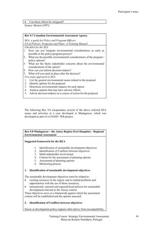 Participant’s notes
Training Course: Strategic Environmental Assessment
Maria do Rosário Partidário, Portugal
46
• Can these effects be mitigated?
Source: Brown (1997)
Box 9.7 Canadian Environmental Assessment Agency
SEA: a guide for Policy and Program Officers
EA of Policies, Programs and Plans: A Training Manual
Checklist for the SEA
1. How can you integrate environmental considerations as early as
possible in the policy/program process?
2. What are the possible environmental considerations of the program /
policy options?
3. What are the likely stakeholder concerns about the environmental
considerations of the option?
4. How can you inform decision-makers?
5. What will you need in place after the decision?
Five steps approach to SEA:
1. List the general environmental issues related to the proposal
2. Identify options for the proposal
3. Determine environmental impacts for each option
4. Analyse options that may have adverse effects
5. Advise decision-makers on a course of action for the proposal
The following Box 9.8 encapsulates several of the above referred SEA
issues and activities in a case developed in Madagascar, which was
developed as part of a USAID / WB project.
Box 9.8 Madagascar – the Anosy Region (Fort Dauphin) – Regional
Environmental Assessment
Suggested framework for the REA
1. Identification of sustainable development objectives
2. Identification of Conflicts between objectives
3. Multi-stakeholder involvement
4. Criteria for the assessment of planning options
5. Assessment of planning options
6. Monitoring process
1. Identification of sustainable development objectives
The sustainable development objectives must be related to:
• existing resources in the region, and to related problems and
opportunities with the use of those resources;
• international, national and regional/local policies for sustainable
development relevant to the Anosy context.
These objectives serve as a framework against which the assessment
criteria will be established and the options assessed.
2. Identification of Conflicts between objectives
Sector or development policy impacts often derive from incompatibility
 
