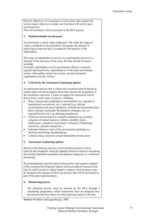 Participant’s notes
Training Course: Strategic Environmental Assessment
Maria do Rosário Partidário, Portugal
47
between objectives. It is necessary to cross-relate and compare the
various major objectives to make sure that there will not be major
inconsistencies.
This will constitute a first assessment in the REA process.
3. Multistakeholder involvement
An assessment is about values judgement. The wider the range of
values considered in the assessment, the greater the chances of
achieving an outcome that is accepted by the majority of the
stakeholders.
The range of stakeholders to involve in a participation process is a
function of the relevance of the issue, the time and the resources
available.
Normally, stakeholders involve government officers at national,
regional and local levels, representatives of the trade and industry
sectors, other public and private sectors, non-governmental
organisations and the citizens.
4. Criteria for the assessment of planning options
An assessment process that is robust and consistent must be based on
widely approved and accepted criteria that increase the acceptance of
the assessment outcomes. Criteria to support the assessment can be
drawn from a wide range of sources, including:
• Policy frameworks established at international (e.g. Agenda 21,
international conventions, etc.), national (e.g. relevant
environmental and sector legislation, national environmental policy
plans, national sustainable development strategies, etc.) or
regional/local levels (e.g. planning regulations)
• Technical criteria based on scientific methods (e.g. economic
valuation of natural resources, habitat suitability index,
biodiversity, cumulative assessment, evaluation of landscape-
sensitivity, and jobs created etc.)
• Indicators based on state of the environment reporting (e.g.
baseline monitoring, benchmarking)
• Cultural values, based on a multi-stakeholder involvement.
5. Assessment of planning options
Based on the planning options, a set of preferred options will be
selected and compared, using the adopted criteria as referred, and taking
the initially identified sustainable development objectives as a reference
framework.
Recommendations must be based on the positive and negative impacts
of the compared development options and must indicate measures that
may be used to avoid or reduce negative impacts. Such measures may
be adopted in the design of follow-up projects that will be developed as
part of the plan implementation.
6. Monitoring process
The planning process must be assisted by the REA through a
monitoring programme, which framework must be designed once
the decision has been taken on which planning option to develop.
Source: Partidário and Eggenberger, 2000
 