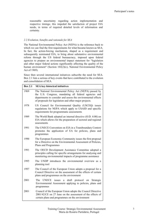 Participant’s notes
Training Course: Strategic Environmental Assessment
Maria do Rosário Partidário, Portugal
3
reasonable uncertainty regarding action implementation and
respective timings; this impeded the satisfaction of project EIA
needs, in terms of required detailed levels of information and
certainty.
2.2 Evolution, benefits and rationale for SEA
The National Environmental Policy Act (NEPA) is the reference back to
which we can find the first requirements for what became known as SEA.
In fact, the action-forcing mechanism, shaped as a requirement and
subsequently nominated EIA, to bring about substantive environmental
reform through the US federal bureaucracy, imposed upon federal
agencies to prepare an environmental impact statement for “legislation
and other major federal actions significantly affecting the quality of the
human environment“ (Section 102(2)(c), National Environmental Policy
Act of 1969).
Since then several international initiatives subscribe the need for SEA.
Box 2.1 lists a serious of key events that have contributed to the evolution
and consolidation of SEA.
Box 2.1 SEA key historical initiatives
1969 The National Environmental Policy Act (NEPA) passed by
the U.S. Congress, mandating all federal agencies and
departments to consider and assess the environmental effects
of proposals for legislation and other major projects.
1978 US Council for Environmental Quality (USCEQ) issues
regulations for NEPA which apply to USAID and specific
requirements for programmatic assessments
1989 The World Bank adopted an internal directive (O.D. 4.00) on
EIA which allows for the preparation of sectoral and regional
assessments
1991 The UNECE Convention on EIA in a Transboundary Context
promotes the application of EA for policies, plans and
programmes
1990 The European Economic Community issues the first proposal
for a Directive on the Environmental Assessment of Policies,
Plans and Programmes
1991 The OECD Development Assistance Committee adopted a
principles calling for specific arrangements for analysing and
monitoring environmental impacts of programme assistance
1995 The UNDP introduces the environmental overview as a
planning tool
1997 The Council of the European Union adopts a proposal for a
Council Directive on the assessment of the effects of certain
plans and programmes on the environment
2001 The UNECE issues a draft protocol on Strategic
Environmental Assessment applying to policies, plans and
programmes
2001 Council of the European Union adopts the Council Directive
2001/42/CE on 27 June on the assessment of the effects of
certain plans and programmes on the environment
 