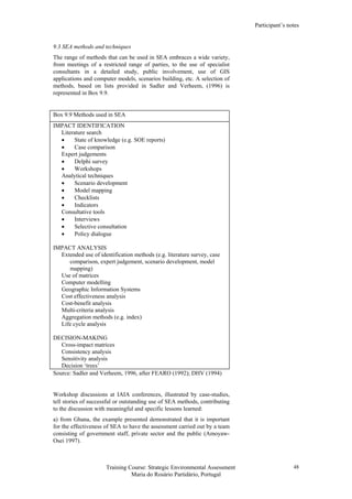 Participant’s notes
Training Course: Strategic Environmental Assessment
Maria do Rosário Partidário, Portugal
48
9.3 SEA methods and techniques
The range of methods that can be used in SEA embraces a wide variety,
from meetings of a restricted range of parties, to the use of specialist
consultants in a detailed study, public involvement, use of GIS
applications and computer models, scenarios building, etc. A selection of
methods, based on lists provided in Sadler and Verheem, (1996) is
represented in Box 9.9.
Box 9.9 Methods used in SEA
IMPACT IDENTIFICATION
Literature search
• State of knowledge (e.g. SOE reports)
• Case comparison
Expert judgements
• Delphi survey
• Workshops
Analytical techniques
• Scenario development
• Model mapping
• Checklists
• Indicators
Consultative tools
• Interviews
• Selective consultation
• Policy dialogue
IMPACT ANALYSIS
Extended use of identification methods (e.g. literature survey, case
comparison, expert judgement, scenario development, model
mapping)
Use of matrices
Computer modelling
Geographic Information Systems
Cost effectiveness analysis
Cost-benefit analysis
Multi-criteria analysis
Aggregation methods (e.g. index)
Life cycle analysis
DECISION-MAKING
Cross-impact matrices
Consistency analysis
Sensitivity analysis
Decision ‘trees’
Source: Sadler and Verheem, 1996, after FEARO (1992); DHV (1994)
Workshop discussions at IAIA conferences, illustrated by case-studies,
tell stories of successful or outstanding use of SEA methods, contributing
to the discussion with meaningful and specific lessons learned:
a) from Ghana, the example presented demonstrated that it is important
for the effectiveness of SEA to have the assessment carried out by a team
consisting of government staff, private sector and the public (Amoyaw-
Osei 1997).
 