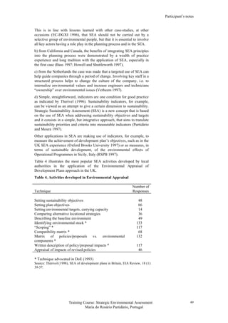 Participant’s notes
Training Course: Strategic Environmental Assessment
Maria do Rosário Partidário, Portugal
49
This is in line with lessons learned with other case-studies, at other
occasions (EC-DGXI 1996), that SEA should not be carried out by a
selective group of environmental people, but that it is essential to involve
all key actors having a role play in the planning process and in the SEA.
b) from California and Canada, the benefits of integrating SEA principles
into the planning process were demonstrated by a wealth of practice
experience and long tradition with the application of SEA, especially in
the first case (Bass 1997; Howell and Shuttleworth 1997).
c) from the Netherlands the case was made that a targeted use of SEA can
help guide companies through a period of change. Involving key staff in a
structured process helps to change the culture of the company, i.e. to
internalize environmental values and increase engineers and technicians
“ownership” over environmental issues (Verheem 1997).
d) Simple, straightforward, indicators are one condition for good practice
as indicated by Therivel (1996). Sustainability indicators, for example,
can be viewed as an attempt to give a certain dimension to sustainability.
Strategic Sustainability Assessment (SSA) is a new concept that is based
on the use of SEA when addressing sustainability objectives and targets
and it consists in a simple, but integrative approach, that aims to translate
sustainability priorities and criteria into measurable indicators (Partidário
and Moura 1997).
Other applications in SEA are making use of indicators, for example, to
measure the achievement of development plan’s objectives, such as in the
UK SEA experience (Oxford Brooks University 1997) or as measures, in
terms of sustainable development, of the environmental effects of
Operational Programmes in Sicily, Italy (RSPB 1997).
Table 4 illustrates the most popular SEA activities developed by local
authorities in the application of the Environmental Appraisal of
Development Plans approach in the UK.
Table 4. Activities developed in Environmental Appraisal
Technique
Number of
Responses
Setting sustainability objectives 48
Setting plan objectives 66
Setting environmental targets, carrying capacity 14
Comparing alternative locational strategies 36
Describing the baseline environment 49
Identifying environmental stock * 133
“Scoping” * 117
Compatibility matrix * 68
Matrix of policies/proposals vs. environmental
components *
132
Written description of policy/proposal impacts * 117
Appraisal of impacts of revised policies 46
* Technique advocated in DoE (1993)
Source: Thérivel (1998), SEA of development plans in Britain, EIA Review, 18 (1):
39-57.
 