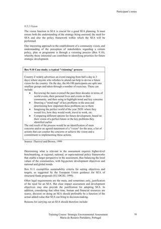 Participant’s notes
Training Course: Strategic Environmental Assessment
Maria do Rosário Partidário, Portugal
50
9.3.1 Vision
The vision function in SEA is crucial for a good SEA planning. It must
ensure both the understanding of the strategy being assessed, the need for
SEA and also the policy framework within which the SEA will be
performed.
One interesting approach to the establishment of a community vision, and
understanding of the perception of stakeholders regarding a certain
policy, plan or programme is through a visioning process (Box 9.10),
whereby those interested can contribute to identifying priorities for future
strategic development.
Box 9.10 Case study: a typical "visioning" process
Country Z widely advertises an event (ranging from half a day to 3
days) where anyone who whishes to attend can help to devise a future
vision for the country. On the day, the 60-100 participants are split into
smalleer groups and taken through a number of exercises. These can
include:
• Reviewing the main eventsof the past three decades in terms of
world events, their personal lives and events in their
community, and then using to highlight trend and key concerns
• Drawing a "mind map" of key problems in the area and
determining how important these problems are to them
• Imagining the perfect world of the year 2020: where they
would live, how they would work, travel to work, etc.
• Comparing different options for future development, based on
their vision of a perfect future or the key problems they
identified earlier
The end result of the process would be an identification of main
concerns and/or an agreed staterment of a "vision" for the area, a list of
actions that can counter the concerns or achieve the vision and a
commitment to implementing these actions.
Source: Therivel and Brown, 1999
Determining what is relevant in the assessment requires higher-level
benchmarking, at regional, national, or supra-national policy frameworks
that enable a larger perspective in the assessment, thus balancing the local
values of the communities, with big-picture development objectives and
national and global trends.
Box 9.11 exemplifies sustainability criteria for setting objectives and
targets, as suggested by the European Union guidance for SEA of
structural funds proposals (EU-DGXI, 1999).
Often legal requirements are the main, and sometimes only, justification
of the need for an SEA. But clear impact assessment and development
objectives may also provide the justification for adopting SEA. In
addition, considering that often time, human and financial resources are
scarce, decision on doing an SEA should preferably be a function of the
actual added-value that SEA can bring to decision-making.
Reasons for carrying out an SEA should therefore include:
 
