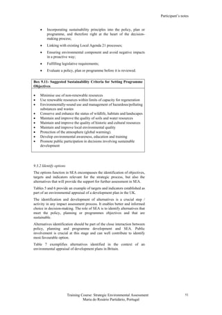 Participant’s notes
Training Course: Strategic Environmental Assessment
Maria do Rosário Partidário, Portugal
51
• Incorporating sustainability principles into the policy, plan or
programme, and therefore right at the heart of the decision-
making process;
• Linking with existing Local Agenda 21 processes;
• Ensuring environmental component and avoid negative impacts
in a proactive way;
• Fulfilling legislative requirements;
• Evaluate a policy, plan or programme before it is reviewed.
Box 9.11- Suggested Sustainability Criteria for Setting Programme
Objectives
• Minimise use of non-renewable resources
• Use renewable resources within limits of capacity for regeneration
• Environmentally-sound use and management of hazardous/polluting
substances and wastes
• Conserve and enhance the status of wildlife, habitats and landscapes
• Maintain and improve the quality of soils and water resources
• Maintain and improve the quality of historic and cultural resources
• Maintain and improve local environmental quality
• Protection of the atmosphere (global warming).
• Develop environmental awareness, education and training
• Promote public participation in decisions involving sustainable
development
9.3.2 Identify options
The options function in SEA encompasses the identification of objectives,
targets and indicators relevant for the strategic process, but also the
alternatives that will provide the support for further assessment in SEA.
Tables 5 and 6 provide an example of targets and indicators established as
part of an environmental appraisal of a development plan in the UK.
The identification and development of alternatives is a crucial step /
activity in any impact assessment process. It enables better and informed
choice in decision-making. The role of SEA is to identify alternatives that
meet the policy, planning or programmes objectives and that are
sustainable.
Alternatives identification should be part of the close interaction between
policy, planning and programme development and SEA. Public
involvement is crucial at this stage and can well contribute to identify
most favourable option.
Table 7 exemplifies alternatives identified in the context of an
environmental appraisal of development plans in Britain.
 