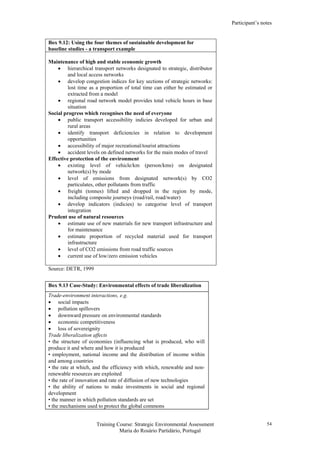 Participant’s notes
Training Course: Strategic Environmental Assessment
Maria do Rosário Partidário, Portugal
54
Box 9.12: Using the four themes of sustainable development for
baseline studies - a transport example
Maintenance of high and stable economic growth
• hierarchical transport networks designated to strategic, distributor
and local access networks
• develop congestion indices for key sections of strategic networks:
lost time as a proportion of total time can either be estimated or
extracted from a model
• regional road network model provides total vehicle hours in base
situation
Social progress which recognises the need of everyone
• public transport accessibility indicies developed for urban and
rural areas
• identify transport deficiencies in relation to development
opportunities
• accessibility of major recreational/tourist attractions
• accident levels on defined networks for the main modes of travel
Effective protection of the environment
• existing level of vehicle/km (person/kms) on designated
network(s) by mode
• level of emissions from designated network(s) by CO2
particulates, other pollutants from traffic
• freight (tonnes) lifted and dropped in the region by mode,
including composite journeys (road/rail, road/water)
• develop indicators (indicies) to categorise level of transport
integration
Prudent use of natural resources
• estimate use of new materials for new transport infrastructure and
for maintenance
• estimate proportion of recycled material used for transport
infrastructure
• level of CO2 emissions from road traffic sources
• current use of low/zero emission vehicles
Source: DETR, 1999
Box 9.13 Case-Study: Environmental effects of trade liberalization
Trade-environment interactions, e.g.
• social impacts
• pollution spillovers
• downward pressure on environmental standards
• economic competitiveness
• loss of sovereignity
Trade liberalization affects
• the structure of economies (influencing what is produced, who will
produce it and where and how it is produced
• employment, national income and the distribution of income within
and among countries
• the rate at which, and the efficiency with which, renewable and non-
renewable resources are exploited
• the rate of innovation and rate of diffusion of new technologies
• the ability of nations to make investments in social and regional
development
• the manner in which pollution standards are set
• the mechanisms used to protect the global commons
 