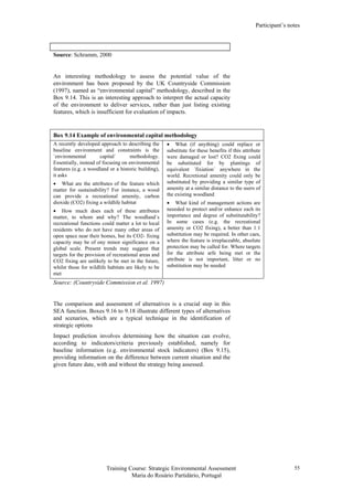 Participant’s notes
Training Course: Strategic Environmental Assessment
Maria do Rosário Partidário, Portugal
55
Source: Schramm, 2000
An interesting methodology to assess the potential value of the
environment has been proposed by the UK Countryside Commission
(1997), named as “environmental capital” methodology, described in the
Box 9.14. This is an interesting approach to interpret the actual capacity
of the environment to deliver services, rather than just listing existing
features, which is insufficient for evaluation of impacts.
Box 9.14 Example of environmental capital methodology
A recently developed approach to describing the
baseline environment and constraints is the
´environmental capital´ methodology.
Essentially, instead of focusing on environmental
features (e.g. a woodland or a historic building),
it asks
• What are the attributes of the feature which
matter for sustainability? For instance, a wood
can provide a recreational amenity, carbon
dioxide (CO2) fixing a wildlife habitat
• How much does each of these attributes
matter, to whom and why? The woodland´s
recreational functions could matter a lot to local
residents who do not have many other areas of
open space near their homes, but its CO2- fixing
capacity may be of ony minor significance on a
global scale. Present trends may suggest that
targets for the provision of recreational areas and
CO2 fixing are unlikely to be met in the future,
whilst those for wildlife habitats are likely to be
met
• What (if anything) could replace or
substitute for these benefits if this attribute
were damaged or lost? CO2 fixing could
be substituted for by plantings of
equivalent ´fixiation´ anywhere in the
world. Recretional amenity could only be
substituted by providing a similar type of
amenity at a similar distance to the users of
the existing woodland
• What kind of management actions are
neeeded to protect and/or enhance each its
importance and degree of substitutability?
In some cases (e.g. the recreational
amenity or CO2 fixing), a better than 1:1
substitution may be required. In other caes,
where the feature is irreplaceable, absolute
protection may be called for. Where targets
for the attribute arfe being met or the
attribute is not important, litter or no
substitution may be needed
Source: (Countryside Commission et al. 1997)
The comparison and assessment of alternatives is a crucial step in this
SEA function. Boxes 9.16 to 9.18 illustrate different types of alternatives
and scenarios, which are a typical technique in the identification of
strategic options
Impact prediction involves determining how the situation can evolve,
according to indicators/criteria previously established, namely for
baseline information (e.g. environmental stock indicators) (Box 9.15),
providing information on the difference between current situation and the
given future date, with and without the strategy being assessed.
 