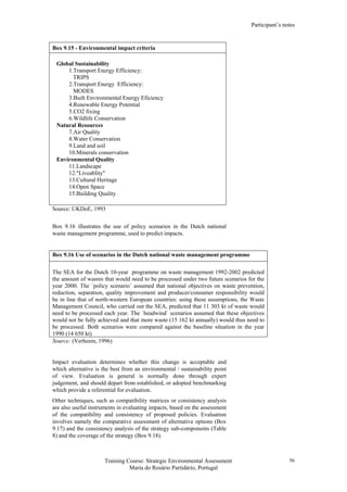 Participant’s notes
Training Course: Strategic Environmental Assessment
Maria do Rosário Partidário, Portugal
56
Box 9.15 - Environmental impact criteria
Global Sustainability
1.Transport Energy Efficiency:
TRIPS
2.Transport Energy Efficiency:
MODES
3.Built Environmental Energy Eficiency
4.Renewable Energy Potential
5.CO2 fixing
6.Wildlife Conservation
Natural Resources
7.Air Quality
8.Water Conservation
9.Land and soil
10.Minerals conservation
Environmental Quality
11.Landscape
12."Liveablity"
13.Cultural Heritage
14.Open Space
15.Building Quality
Source: UKDoE, 1993
Box 9.16 illustrates the use of policy scenarios in the Dutch national
waste management programme, used to predict impacts.
Box 9.16 Use of scenarios in the Dutch national waste management programme
The SEA for the Dutch 10-year programme on waste management 1992-2002 predicted
the amount of wasres that would need to be processed under two future scenarios for the
year 2000. The ´policy scenario´ assumed that national objectives on waste prevention,
reduction, separation, quality improvement and producer/consumer responsibility would
be in line that of north-western European countries: using these assumptions, the Waste
Management Council, who carried out the SEA, predicted that 11 303 kt of waste would
need to be processed each year. The ´headwind´ scenarios assumed that these objectives
would not be fully achieved and that more waste (15 162 kt annually) would thus need to
be processed. Both scenarios were compared against the baseline situation in the year
1990 (14 650 kt)
Source: (Verheem, 1996)
Impact evaluation determines whether this change is acceptable and
which alternative is the best from an environmental / sustainability point
of view. Evaluation is general is normally done through expert
judgement, and should depart from established, or adopted benchmarking
which provide a referential for evaluation.
Other techniques, such as compatibility matrices or consistency analysis
are also useful instruments in evaluating impacts, based on the assessment
of the compatibility and consistency of proposed policies. Evaluation
involves namely the comparative assessment of alternative options (Box
9.17) and the consistency analysis of the strategy sub-components (Table
8) and the coverage of the strategy (Box 9.18).
 