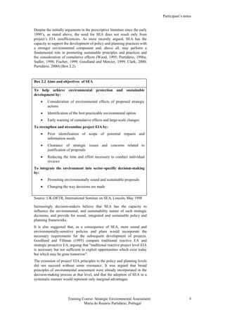 Participant’s notes
Training Course: Strategic Environmental Assessment
Maria do Rosário Partidário, Portugal
4
Despite the initially arguments in the prescriptive literature since the early
1990’s, as stated above, the need for SEA does not result only from
project’s EIA insufficiencies. As more recently argued, SEA has the
capacity to support the development of policy and planning practices with
a stronger environmental component and, above all, may perform a
fundamental role in promoting sustainable principles and practices and
the consideration of cumulative effects (Wood, 1995; Partidário, 1996a;
Sadler, 1998; Fischer, 1999; Goodland and Mercier, 1999; Clark, 2000;
Partidário, 2000) (Box 2.2).
Box 2.2 Aims and objectives of SEA
To help achieve environmental protection and sustainable
development by:
• Consideration of environmental effects of proposed strategic
actions
• Identification of the best practicable environmental option
• Early warning of cumulative effects and large-scale changes
To strengthen and streamline project EIA by:
• Prior identification of scope of potential impacts and
information needs
• Clearance of strategic issues and concerns related to
justification of proposals
• Reducing the time and effort necessary to conduct individual
reviews
To integrate the environment into sector-specific decision-making
by:
• Promoting environmentally sound and sustainable proposals
• Changing the way decisions are made
Source: UK-DETR, International Seminar on SEA, Lincoln, May 1998
Increasingly decision-makers believe that SEA has the capacity to
influence the environmental, and sustainability nature of such strategic
decisions, and provide for sound, integrated and sustainable policy and
planning frameworks.
It is also suggested that, as a consequence of SEA, more sound and
environmentally-sensitive policies and plans would incorporate the
necessary requirements for the subsequent development of projects.
Goodland and Tillman (1995) compare traditional reactive EA and
strategic proactive EA, arguing that "traditional reactive project level EIA
is necessary but not sufficient to exploit opportunities which exist today
but which may be gone tomorrow".
The extension of project' EIA principles to the policy and planning levels
did not succeed without some resistance. It was argued that broad
principles of environmental assessment were already incorporated in the
decision-making process at that level, and that the adoption of SEA in a
systematic manner would represent only marginal advantages.
 
