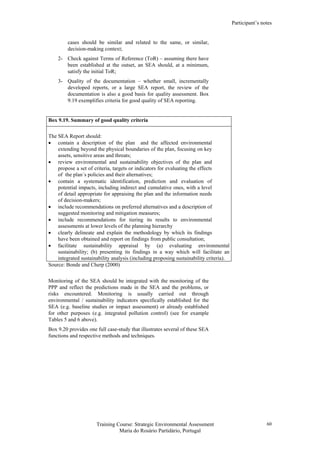 Participant’s notes
Training Course: Strategic Environmental Assessment
Maria do Rosário Partidário, Portugal
60
cases should be similar and related to the same, or similar,
decision-making context;
2- Check against Terms of Reference (ToR) – assuming there have
been established at the outset, an SEA should, at a minimum,
satisfy the initial ToR;
3- Quality of the documentation – whether small, incrementally
developed reports, or a large SEA report, the review of the
documentation is also a good basis for quality assessment. Box
9.19 exemplifies criteria for good quality of SEA reporting.
Box 9.19. Summary of good quality criteria
The SEA Report should:
• contain a description of the plan and the affected environmental
extending beyond the physical boundaries of the plan, focusing on key
assets, sensitive areas and threats;
• review environmental and sustainability objectives of the plan and
propose a set of criteria, targets or indicators for evaluating the effects
of the plan´s policies and their alternatives;
• contain a systematic identification, prediction and evaluation of
potential impacts, including indirect and cumulative ones, with a level
of detail appropriate for appraising the plan and the information needs
of decision-makers;
• include recommendations on preferred alternatives and a description of
suggested monitoring and mitigation measures;
• include recommendations for tiering its results to environmental
assessments at lower levels of the planning hierarchy
• clearly delineate and explain the methodology by which its findings
have been obtained and report on findings from public consultation;
• facilitate sustainability appraisal by (a) evaluating environmental
sustainability; (b) presenting its findings in a way which will facilitate an
integrated sustainability analysis (including proposing sustainability criteria).
Source: Bonde and Cherp (2000)
Monitoring of the SEA should be integrated with the monitoring of the
PPP and reflect the predictions made in the SEA and the problems, or
risks encountered. Monitoring is usually carried out through
environmental / sustainability indicators specifically established for the
SEA (e.g. baseline studies or impact assessment) or already established
for other purposes (e.g. integrated pollution control) (see for example
Tables 5 and 6 above).
Box 9.20 provides one full case-study that illustrates several of these SEA
functions and respective methods and techniques.
 