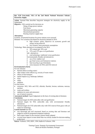 Participant’s notes
Training Course: Strategic Environmental Assessment
Maria do Rosário Partidário, Portugal
61
Box 9.20 Case-study: SEA of the 2nd Dutch National Structure Scheme
Electricity Supply
Action: Sectoral Plan describes long-term strategies for electricity supply in the
Netherlands
Objective - SEA carried out for decisions on:
Siting of large power stations
Fuel choice
Maximum generating capacity
Decentralised generation
Routing of power supply lines
Alternatives
Location: 24 potential locations for power stations were assessed
Demand: Two scenarios developed for electricity demand in 2010:
• high scenario: policy objectives on economic growth and
energy saving achieved
• low scenario: more pessimistic assumptions
Technology: Main alternatives investigated in the SEA:
• 50% natural gas/ 50% coal
• 33% coal/ 67% gas or oil gasification
Sub - alternatives:
• coal technology: traditional versus gasification
Environmentally friendly sub alternatives:
• use of low sulphur coal
• gas fired versus coal fired power stations
• heat recycling in gas fired plants
• extra measures for NOx and CO2 removal
Environmental criteria
For site selection
• thermal effects (cooling water)
• other surface water effects (e.g. toxicity of waste water)
• effects of fuel transport
• spatial impacts (e.g. landscape, habitats)
• noise
• safety
• radiation
For fuel choice:
• emissions: SO2, NOx and CO2, chloride, fluoride, borium, selenium, mercury
and dust
• waste and residues
• radiation (in waste and emissions)
• use of natural resources
Assessment method: Expert Judgement on the basis of existing data in literature.
Conclusions
• National targets for SO2 achievable with coal gasification
• National targets for NOx achievable only with environmental friendly
alternatives
• National targets for CO2 achievable only with CO2 removal from gases with yet
unproven technology
Lessons learned: the SEA
• was thourough and well structured, based on existing data and literature and
judged as useful by proponent/competent authority
• had a major impact on the structure scheme finally adopted
• covered some aspects in more detail than was strictly needed for decision-making
at this level
Source: Verheem, 1992; DHV, 1994; Sadler & Verheem, 1996
 