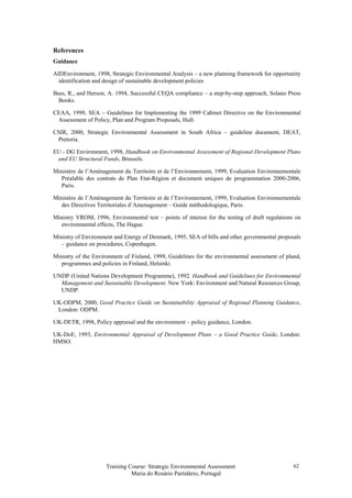 Training Course: Strategic Environmental Assessment
Maria do Rosário Partidário, Portugal
62
References
Guidance
AIDEnvironment, 1998, Strategic Environmental Analysis – a new planning framework for opportunity
identification and design of sustainable development policies
Bass, R., and Herson, A. 1994, Successful CEQA compliance – a step-by-step approach, Solano Press
Books.
CEAA, 1999, SEA – Guidelines for Implementing the 1999 Cabinet Directive on the Environmental
Assessment of Policy, Plan and Program Proposals, Hull.
CSIR, 2000, Strategic Environmental Assessment in South Africa – guideline document, DEAT,
Pretoria.
EU - DG Environment, 1998, Handbook on Environmental Assessment of Regional Development Plans
and EU Structural Funds, Brussels.
Ministére de l’Aménagement du Territoire et de l’Environnement, 1999, Evaluation Environnementale
Préalable des contrats de Plan Etat-Région et document uniques de programmation 2000-2006,
Paris.
Ministére de l’Aménagement du Territoire et de l’Environnement, 1999, Evaluation Environnementale
des Directives Territoriales d’Amenagement – Guide méthodologique, Paris.
Ministry VROM, 1996, Environmental test – points of interest for the testing of draft regulations on
environmental effects, The Hague.
Ministry of Environment and Energy of Denmark, 1995, SEA of bills and other governmental proposals
– guidance on procedures, Copenhagen.
Ministry of the Environment of Finland, 1999, Guidelines for the environmental assessment of pland,
programmes and policies in Finland, Helsinki.
UNDP (United Nations Development Programme), 1992. Handbook and Guidelines for Environmental
Management and Sustainable Development. New York: Environment and Natural Resources Group,
UNDP.
UK-ODPM, 2000, Good Practice Guide on Sustainability Appraisal of Regional Planning Guidance,
London: ODPM.
UK-DETR, 1998, Policy appraisal and the environment – policy guidance, London.
UK-DoE, 1993, Environmental Appraisal of Development Plans – a Good Practice Guide, London:
HMSO.
 