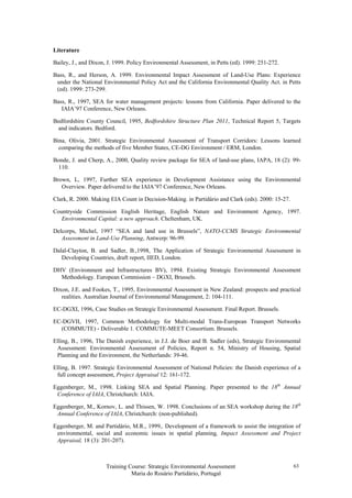 Training Course: Strategic Environmental Assessment
Maria do Rosário Partidário, Portugal
63
Literature
Bailey, J., and Dixon, J. 1999. Policy Environmental Assessment, in Petts (ed). 1999: 251-272.
Bass, R., and Herson, A. 1999. Environmental Impact Assessment of Land-Use Plans: Experience
under the National Environmental Policy Act and the California Environmental Quality Act. in Petts
(ed). 1999: 273-299.
Bass, R., 1997, SEA for water management projects: lessons from California. Paper delivered to the
IAIA’97 Conference, New Orleans.
Bedfordshire County Council, 1995, Bedfordshire Structure Plan 2011, Technical Report 5, Targets
and indicators. Bedford.
Bina, Olivia, 2001. Strategic Environmental Assessment of Transport Corridors: Lessons learned
comparing the methods of five Member States, CE-DG Environment / ERM, London.
Bonde, J. and Cherp, A., 2000, Quality review package for SEA of land-use plans, IAPA, 18 (2): 99-
110.
Brown, L, 1997, Further SEA experience in Development Assistance using the Environmental
Overview. Paper delivered to the IAIA’97 Conference, New Orleans.
Clark, R. 2000. Making EIA Count in Decision-Making. in Partidário and Clark (eds). 2000: 15-27.
Countryside Commission English Heritage, English Nature and Environment Agency, 1997.
Environmental Capital: a new approach. Cheltenham, UK.
Delcorps, Michel, 1997 “SEA and land use in Brussels”, NATO-CCMS Strategic Environmental
Assessment in Land-Use Planning, Antwerp: 96-99.
Dalal-Clayton, B. and Sadler, B.,1998, The Application of Strategic Environmental Assessment in
Developing Countries, draft report, IIED, London.
DHV (Environment and Infrastructures BV), 1994. Existing Strategic Environmental Assessment
Methodology. European Commission – DGXI, Brussels.
Dixon, J.E. and Fookes, T., 1995, Environmental Assessment in New Zealand: prospects and practical
realities. Australian Journal of Environmental Management, 2: 104-111.
EC-DGXI, 1996, Case Studies on Strategic Environmental Assessment. Final Report. Brussels.
EC-DGVII, 1997, Common Methodology for Multi-modal Trans-European Transport Networks
(COMMUTE) - Deliverable 1. COMMUTE-MEET Consortium. Brussels.
Elling, B., 1996, The Danish experience, in J.J. de Boer and B. Sadler (eds), Strategic Environmental
Assessment: Environmental Assessment of Policies, Report n. 54, Ministry of Housing, Spatial
Planning and the Environment, the Netherlands: 39-46.
Elling, B. 1997. Strategic Environmental Assessment of National Policies: the Danish experience of a
full concept assessment, Project Appraisal 12: 161-172.
Eggenberger, M., 1998. Linking SEA and Spatial Planning. Paper presented to the 18th
Annual
Conference of IAIA, Christchurch: IAIA.
Eggenberger, M., Kornov, L. and Thissen, W. 1998. Conclusions of an SEA workshop during the 18th
Annual Conference of IAIA, Christchurch: (non-published).
Eggenberger, M. and Partidário, M.R., 1999,. Development of a framework to assist the integration of
environmental, social and economic issues in spatial planning, Impact Assessment and Project
Appraisal, 18 (3): 201-207).
 