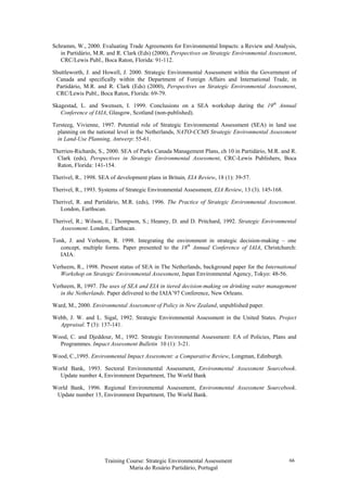 Training Course: Strategic Environmental Assessment
Maria do Rosário Partidário, Portugal
66
Schramm, W., 2000. Evaluating Trade Agreements for Environmental Impacts: a Review and Analysis,
in Partidário, M.R. and R. Clark (Eds) (2000), Perspectives on Strategic Environmental Assessment,
CRC/Lewis Publ., Boca Raton, Florida: 91-112.
Shuttleworth, J. and Howell, J. 2000. Strategic Environmental Assessment within the Government of
Canada and specifically within the Department of Foreign Affairs and International Trade, in
Partidário, M.R. and R. Clark (Eds) (2000), Perspectives on Strategic Environmental Assessment,
CRC/Lewis Publ., Boca Raton, Florida: 69-79.
Skagestad, L. and Swensen, I. 1999. Conclusions on a SEA workshop during the 19th
Annual
Conference of IAIA, Glasgow, Scotland (non-published).
Tersteeg, Vivienne, 1997. Potential role of Strategic Environmental Assessment (SEA) in land use
planning on the national level in the Netherlands, NATO-CCMS Strategic Environmental Assessment
in Land-Use Planning, Antwerp: 55-61.
Therrien-Richards, S., 2000. SEA of Parks Canada Management Plans, ch 10 in Partidário, M.R. and R.
Clark (eds), Perspectives in Strategic Environmental Assessment, CRC-Lewis Publishers, Boca
Raton, Florida: 141-154.
Therivel, R., 1998. SEA of development plans in Britain, EIA Review, 18 (1): 39-57.
Therivel, R., 1993. Systems of Strategic Environmental Assessment, EIA Review, 13 (3). 145-168.
Therivel, R. and Partidário, M.R. (eds), 1996. The Practice of Strategic Environmental Assessment.
London, Earthscan.
Therivel, R.; Wilson, E.; Thompson, S.; Heaney, D. and D. Pritchard, 1992. Strategic Environmental
Assessment. London, Earthscan.
Tonk, J. and Verheem, R. 1998. Integrating the environment in strategic decision-making – one
concept, multiple forms. Paper presented to the 18th
Annual Conference of IAIA, Christchurch:
IAIA.
Verheem, R., 1998. Present status of SEA in The Netherlands, background paper for the International
Workshop on Strategic Environmental Assessment, Japan Environmental Agency, Tokyo: 48-56.
Verheem, R, 1997. The uses of SEA and EIA in tiered decision-making on drinking water management
in the Netherlands. Paper delivered to the IAIA’97 Conference, New Orleans.
Ward, M., 2000. Environmental Assessment of Policy in New Zealand, unpublished paper.
Webb, J. W. and L. Sigal, 1992. Strategic Environmental Assessment in the United States. Project
Appraisal. 7 (3): 137-141.
Wood, C. and Djeddour, M., 1992. Strategic Environmental Assessment: EA of Policies, Plans and
Programmes. Impact Assessment Bulletin 10 (1): 3-21.
Wood, C.,1995. Environmental Impact Assessment: a Comparative Review, Longman, Edinburgh.
World Bank, 1993. Sectoral Environmental Assessment, Environmental Assessment Sourcebook.
Update number 4, Environment Department, The World Bank
World Bank, 1996. Regional Environmental Assessment, Environmental Assessment Sourcebook.
Update number 15, Environment Department, The World Bank.
 