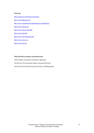 Training Course: Strategic Environmental Assessment
Maria do Rosário Partidário, Portugal
67
Web sites
http://europa.eu.int/comm/environment
http://www.odpm.gov.uk/
http://www.sustainable-development.gov.uk/indicators/
http://www.ceaa.gc.ca/
http://www.info.gov.hk/epd/
http://www.mem.dk/
http://www.vyh.fi/eng/environ/
http://www.csir.co.za
http://www.iaia.org
Main journals on impact assessment issues
IAPA (Impact Assessment and Project Appraisal)
EIA Review (Environmental Impact Assessment Review)
Journal of Environmental Assessment Policy and Management
 
