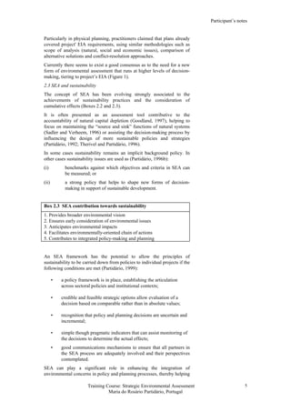 Participant’s notes
Training Course: Strategic Environmental Assessment
Maria do Rosário Partidário, Portugal
5
Particularly in physical planning, practitioners claimed that plans already
covered project' EIA requirements, using similar methodologies such as
scope of analysis (natural, social and economic issues), comparison of
alternative solutions and conflict-resolution approaches.
Currently there seems to exist a good consensus as to the need for a new
form of environmental assessment that runs at higher levels of decision-
making, tiering to project’s EIA (Figure 1).
2.3 SEA and sustainability
The concept of SEA has been evolving strongly associated to the
achievements of sustainability practices and the consideration of
cumulative effects (Boxes 2.2 and 2.3).
It is often presented as an assessment tool contributive to the
accountability of natural capital depletion (Goodland, 1997), helping to
focus on maintaining the “source and sink” functions of natural systems
(Sadler and Verheem, 1996) or assisting the decision-making process by
influencing the design of more sustainable policies and strategies
(Partidário, 1992; Therivel and Partidário, 1996).
In some cases sustainability remains an implicit background policy. In
other cases sustainability issues are used as (Partidário, 1996b):
(i) benchmarks against which objectives and criteria in SEA can
be measured; or
(ii) a strong policy that helps to shape new forms of decision-
making in support of sustainable development.
Box 2.3 SEA contribution towards sustainability
1. Provides broader environmental vision
2. Ensures early consideration of environmental issues
3. Anticipates environmental impacts
4. Facilitates environmentally-oriented chain of actions
5. Contributes to integrated policy-making and planning
An SEA framework has the potential to allow the principles of
sustainability to be carried down from policies to individual projects if the
following conditions are met (Partidário, 1999):
• a policy framework is in place, establishing the articulation
across sectoral policies and institutional contexts;
• credible and feasible strategic options allow evaluation of a
decision based on comparable rather than in absolute values;
• recognition that policy and planning decisions are uncertain and
incremental;
• simple though pragmatic indicators that can assist monitoring of
the decisions to determine the actual effects;
• good communications mechanisms to ensure that all partners in
the SEA process are adequately involved and their perspectives
contemplated.
SEA can play a significant role in enhancing the integration of
environmental concerns in policy and planning processes, thereby helping
 