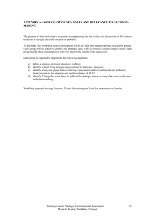 Training Course: Strategic Environmental Assessment
Maria do Rosário Partidário, Portugal
68
APPENDIX A - WORKSHOP ON SEA ISSUES AND RELEVANCE TO DECISION-
MAKING
The purpose of this workshop is to provide an opportunity for the review and discussion on SEA issues
related to a strategic decision situation or problem.
To facilitate this workshop course participants will be divided into interdisciplinary discussion groups.
Each group will be asked to identify one strategic case, with or without a related impact study. Each
group should elect a spokesperson who will present the results of the discussion.
Each group is expected to respond to the following questions:
a) define a strategic decision situation / problem;
b) identify at least 3 key strategic issues related to that case / situation;
c) identify what your group think are the top 2 procedural and/or institutional and technical
barriers/needs to the adoption and implementation of SEA?
d) identify 2 things that must done, to address the strategic issues in a way that ensures relevance
to decision-making;
Workshop expected average duration: 30 min discussion plus 3 min for presentation of results.
 