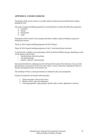 Training Course: Strategic Environmental Assessment
Maria do Rosário Partidário, Portugal
69
APPENDIX B - COURSE EXERCISE
The purpose of this course exercise is to enable analysis and discussion around the theme Capcity-
building for SEA.
The scope of capacity-building programmes is considered here to include the following components:
Technical
Human
Institutional
Legal
Participants will be invited to seat in groups and chose to address capacity-building in regional or
institutional contexts:
Theme A: SEA Capacity-building programme for the X Region
Theme B: SEA Capacity-building programme for the Y multi-lateral donor institution
To facilitate this workshop course participants will be divided into different groups, depending on what
will be agreed on the first day:
- interdisciplinary discussion groups;
- role playing groups;
- national / regional / sectoral groups.
Each group should elect a spokesperson who will present the results of the discussion. In case of role
playing groups, each group will chose the roles to play or receive indications regarding the objective,
function and expected results of the specific role.
The workshop will have a timing and duration as indicated in the course programme.
Groups are expected to develop the following topics:
1. Needs assessment: what are the issues?
2. Models of SEA: types and implications
3. Training programme: target group(s), specific topics, content, applications, exercises
 
