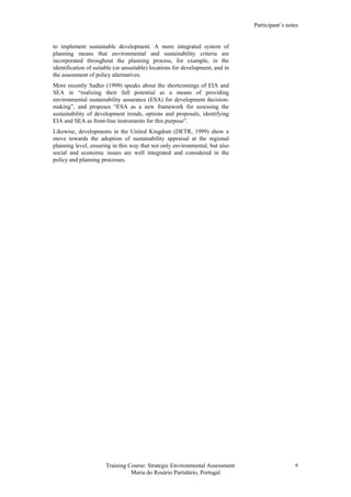 Participant’s notes
Training Course: Strategic Environmental Assessment
Maria do Rosário Partidário, Portugal
6
to implement sustainable development. A more integrated system of
planning means that environmental and sustainability criteria are
incorporated throughout the planning process, for example, in the
identification of suitable (or unsuitable) locations for development, and in
the assessment of policy alternatives.
More recently Sadler (1999) speaks about the shortcomings of EIA and
SEA in “realizing their full potential as a means of providing
environmental sustainability assurance (ESA) for development decision-
making”, and proposes “ESA as a new framework for assessing the
sustainability of development trends, options and proposals, identifying
EIA and SEA as front-line instruments for this purpose”.
Likewise, developments in the United Kingdom (DETR, 1999) show a
move towards the adoption of sustainability appraisal at the regional
planning level, ensuring in this way that not only environmental, but also
social and economic issues are well integrated and considered in the
policy and planning processes.
 