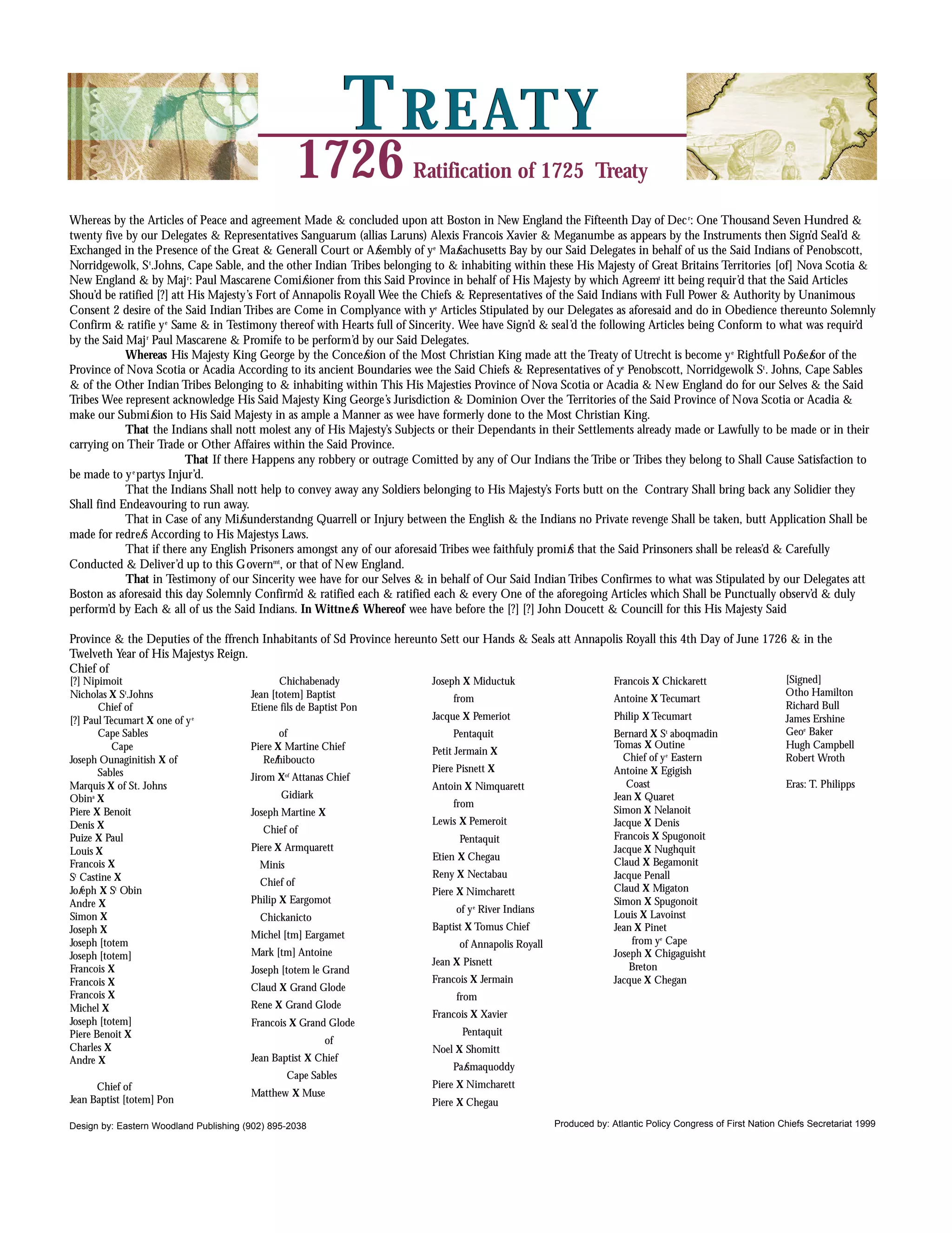T R E AT Y
                                                       1726           Ratification of 1725 Treaty

Whereas by the Articles of Peace and agreement Made & concluded upon att Boston in New England the Fifteenth Day of Dec r: One Thousand Seven Hundred &
twenty five by our Delegates & Representatives Sanguarum (allias Laruns) Alexis Francois Xavier & Meganumbe as appears by the Instruments then Sign’d Seal’d &
Exchanged in the Presence of the Great & Generall Court or Afsembly of y e Mafsachusetts Bay by our Said Delegates in behalf of us the Said Indians of Penobscott,
Norridgewolk, S t.Johns, Cape Sable, and the other Indian Tribes belonging to & inhabiting within these His Majesty of Great Britains Territories [of] Nova Scotia &
New England & by Maj r: Paul Mascarene Comifsioner from this Said Province in behalf of His Majesty by which Agreemt itt being requir’d that the Said Articles
Shou’d be ratified [?] att His Majesty’s Fort of Annapolis Royall Wee the Chiefs & Representatives of the Said Indians with Full Power & Authority by Unanimous
Consent 2 desire of the Said Indian Tribes are Come in Complyance with ye Articles Stipulated by our Delegates as aforesaid and do in Obedience thereunto Solemnly
Confirm & ratifie y e Same & in Testimony thereof with Hearts full of Sincerity. Wee have Sign’d & seal’d the following Articles being Conform to what was requir’d
by the Said Maj r Paul Mascarene & Promife to be perform’d by our Said Delegates.
            Whereas His Majesty King George by the Concefsion of the Most Christian King made att the Treaty of Utrecht is become y e Rightfull Pofsefsor of the
Province of Nova Scotia or Acadia According to its ancient Boundaries wee the Said Chiefs & Representatives of ye Penobscott, Norridgewolk St . Johns, Cape Sables
& of the Other Indian Tribes Belonging to & inhabiting within This His Majesties Province of Nova Scotia or Acadia & New England do for our Selves & the Said
Tribes Wee represent acknowledge His Said Majesty King George’s Jurisdiction & Dominion Over the Territories of the Said Province of Nova Scotia or Acadia &
make our Submifsion to His Said Majesty in as ample a Manner as wee have formerly done to the Most Christian King.
            That the Indians shall nott molest any of His Majesty’s Subjects or their Dependants in their Settlements already made or Lawfully to be made or in their
carrying on Their Trade or Other Affaires within the Said Province.
                          That If there Happens any robbery or outrage Comitted by any of Our Indians the Tribe or Tribes they belong to Shall Cause Satisfaction to
be made to y e partys Injur’d.
            That the Indians Shall nott help to convey away any Soldiers belonging to His Majesty’s Forts butt on the Contrary Shall bring back any Solidier they
Shall find Endeavouring to run away.
            That in Case of any Mifsunderstandng Quarrell or Injury between the English & the Indians no Private revenge Shall be taken, butt Application Shall be
made for redrefs According to His Majestys Laws.
            That if there any English Prisoners amongst any of our aforesaid Tribes wee faithfuly promifs that the Said Prinsoners shall be releas’d & Carefully
Conducted & Deliver’d up to this Governmt, or that of New England.
            That in Testimony of our Sincerity wee have for our Selves & in behalf of Our Said Indian Tribes Confirmes to what was Stipulated by our Delegates att
Boston as aforesaid this day Solemnly Confirm’d & ratified each & ratified each & every One of the aforegoing Articles which Shall be Punctually observ’d & duly
perform’d by Each & all of us the Said Indians. In Wittnefs Whereof wee have before the [?] [?] John Doucett & Councill for this His Majesty Said

Province & the Deputies of the ffrench Inhabitants of Sd Province hereunto Sett our Hands & Seals att Annapolis Royall this 4th Day of June 1726 & in the
Twelveth Year of His Majestys Reign.
Chief of
[?] Nipimoit                                   Chichabenady               Joseph X Miductuk                         Francois X Chickarett                    [Signed]
Nicholas X St.Johns                     Jean [totem] Baptist                                                                                                 Otho Hamilton
                                                                               from                                 Antoine X Tecumart
       Chief of                         Etiene fils de Baptist Pon                                                                                           Richard Bull
[?] Paul Tecumart X one of y e                                            Jacque X Pemeriot                         Philip X Tecumart                        James Ershine
       Cape Sables                             of                              Pentaquit                            Bernard X St aboqmadin                   Geoe Baker
          Cape                          Piere X Martine Chief                                                       Tomas X Outine                           Hugh Campbell
                                                                          Petit Jermain X
Joseph Ounaginitish X of                   Refhiboucto                                                                Chief of y e Eastern                   Robert Wroth
       Sables                                                             Piere Pisnett X                           Antoine X Egigish
                                        Jirom X Attanas Chief
                                                  of

Marquis X of St. Johns                                                    Antoin X Nimquarett                          Coast                                 Eras: T. Philipps
Obina X                                        Gidiark                                                              Jean X Quaret
                                                                               from
Piere X Benoit                          Joseph Martine X                                                            Simon X Nelanoit
Denis X                                                                   Lewis X Pemeroit                          Jacque X Denis
                                           Chief of
Puize X Paul                                                                    Pentaquit                           Francois X Spugonoit
Louis X                                 Piere X Armquarett                                                          Jacque X Nughquit
                                                                          Etien X Chegau
Francois X                                Minis                                                                     Claud X Begamonit
St Castine X                                                              Reny X Nectabau                           Jacque Penall
                                          Chief of
Jofeph X St Obin                                                          Piere X Nimcharett                        Claud X Migaton
Andre X                                 Philip X Eargomot                                                           Simon X Spugonoit
                                                                               of y e River Indians
Simon X                                   Chickanicto                                                               Louis X Lavoinst
Joseph X                                                                  Baptist X Tomus Chief                     Jean X Pinet
                                        Michel [tm] Eargamet
Joseph [totem                                                                   of Annapolis Royall                     from ye Cape
Joseph [totem]                          Mark [tm] Antoine                                                           Joseph X Chigaguisht
                                                                          Jean X Pisnett                                Breton
Francois X                              Joseph [totem le Grand
Francois X                                                                Francois X Jermain                        Jacque X Chegan
                                        Claud X Grand Glode
Francois X                                                                     from
Michel X                                Rene X Grand Glode
                                                                          Francois X Xavier
Joseph [totem]                          Francois X Grand Glode
Piere Benoit X                                                                   Pentaquit
                                                          of
Charles X                                                                 Noel X Shomitt
Andre X                                 Jean Baptist X Chief
                                                                               Pafsmaquoddy
                                                  Cape Sables
      Chief of                                                            Piere X Nimcharett
                                        Matthew X Muse
Jean Baptist [totem] Pon                                                  Piere X Chegau

Design by: Eastern Woodland Publishing (902) 895-2038                                                 Produced by: Atlantic Policy Congress of First Nation Chiefs Secretariat 1999
 