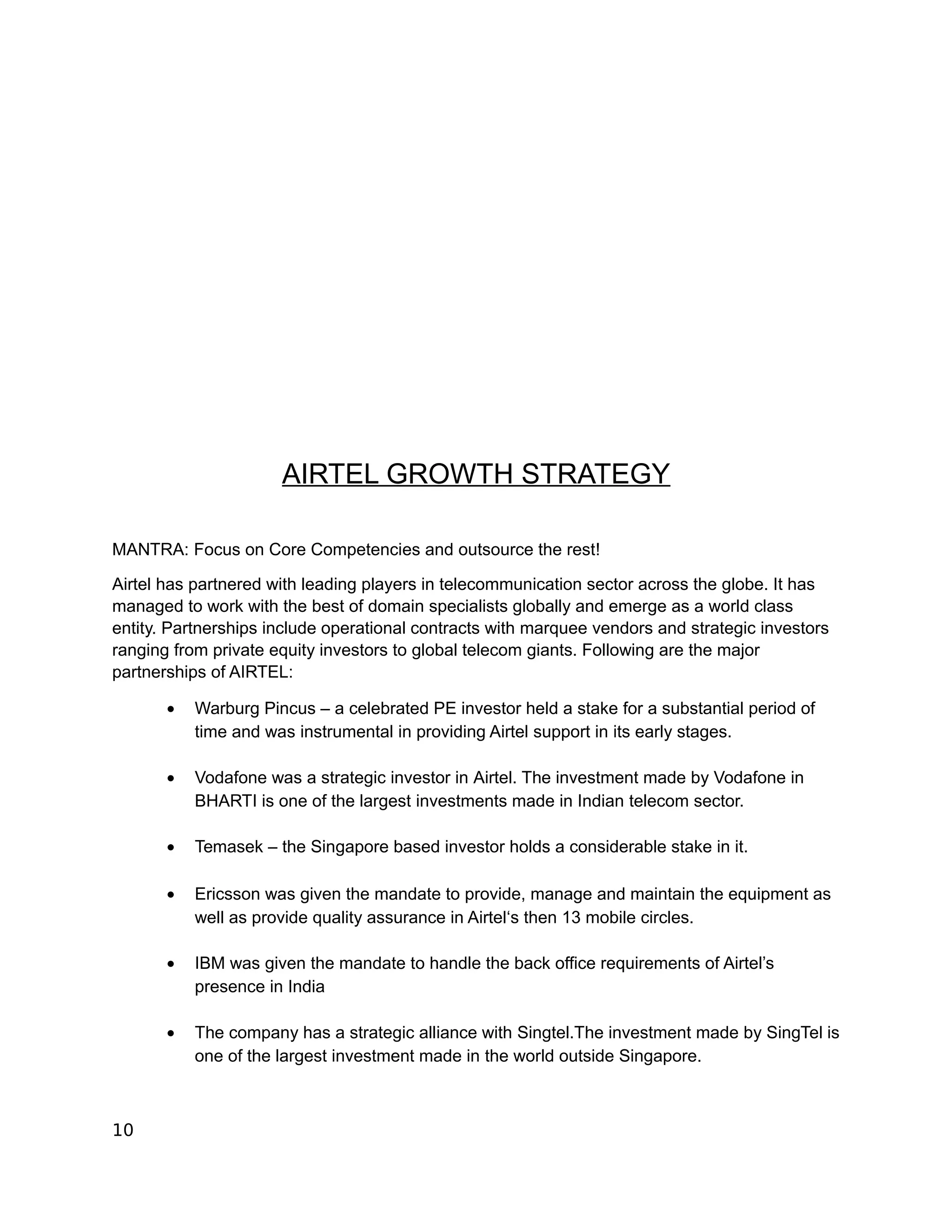 AIRTEL GROWTH STRATEGY

MANTRA: Focus on Core Competencies and outsource the rest!

Airtel has partnered with leading players in telecommunication sector across the globe. It has
managed to work with the best of domain specialists globally and emerge as a world class
entity. Partnerships include operational contracts with marquee vendors and strategic investors
ranging from private equity investors to global telecom giants. Following are the major
partnerships of AIRTEL:

       •   Warburg Pincus – a celebrated PE investor held a stake for a substantial period of
           time and was instrumental in providing Airtel support in its early stages.

       •   Vodafone was a strategic investor in Airtel. The investment made by Vodafone in
           BHARTI is one of the largest investments made in Indian telecom sector.

       •   Temasek – the Singapore based investor holds a considerable stake in it.

       •   Ericsson was given the mandate to provide, manage and maintain the equipment as
           well as provide quality assurance in Airtel‘s then 13 mobile circles.

       •   IBM was given the mandate to handle the back office requirements of Airtel’s
           presence in India

       •   The company has a strategic alliance with Singtel.The investment made by SingTel is
           one of the largest investment made in the world outside Singapore.



10
 