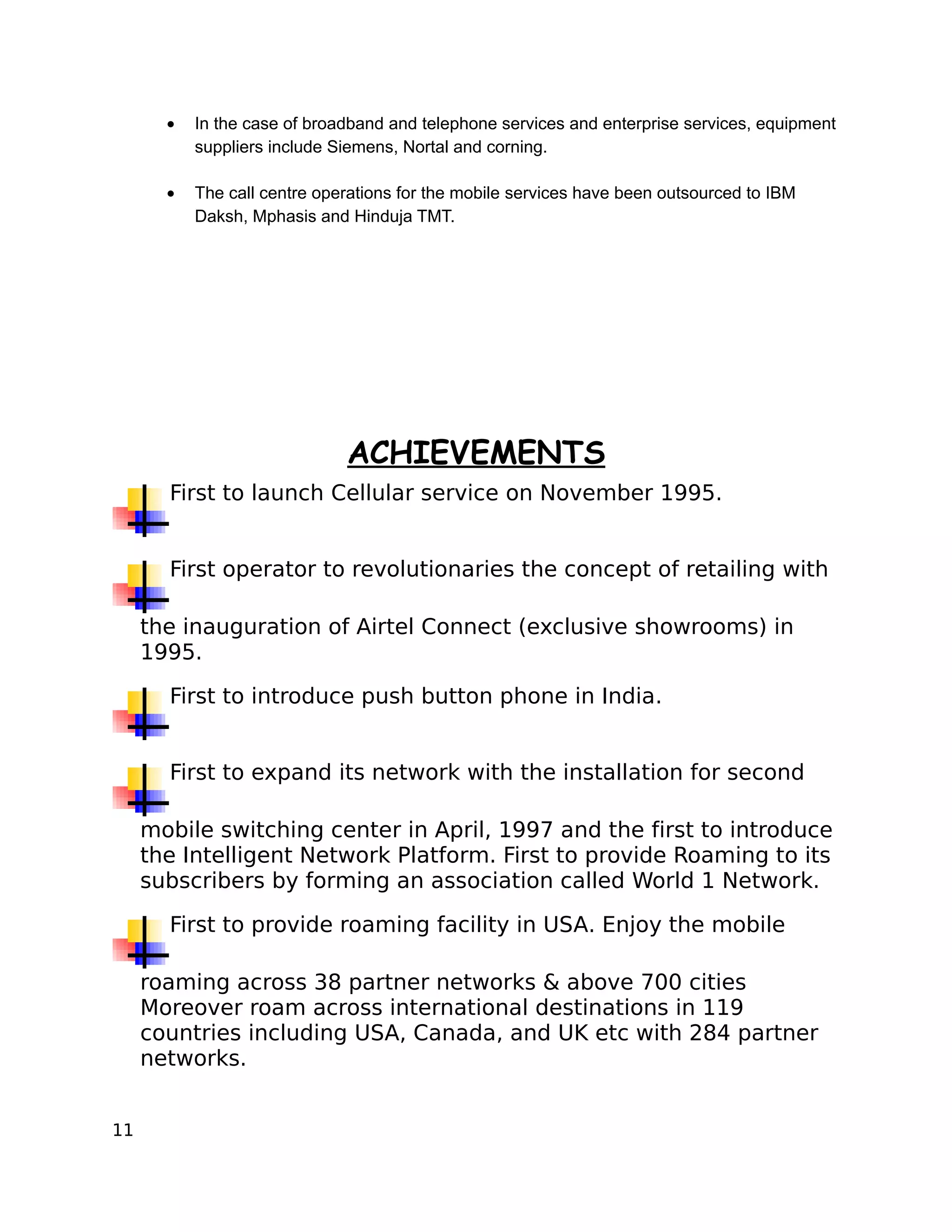 •   In the case of broadband and telephone services and enterprise services, equipment
           suppliers include Siemens, Nortal and corning.

       •   The call centre operations for the mobile services have been outsourced to IBM
           Daksh, Mphasis and Hinduja TMT.




                              ACHIEVEMENTS
       First to launch Cellular service on November 1995.


       First operator to revolutionaries the concept of retailing with

     the inauguration of Airtel Connect (exclusive showrooms) in
     1995.

       First to introduce push button phone in India.


       First to expand its network with the installation for second

     mobile switching center in April, 1997 and the first to introduce
     the Intelligent Network Platform. First to provide Roaming to its
     subscribers by forming an association called World 1 Network.

       First to provide roaming facility in USA. Enjoy the mobile

     roaming across 38 partner networks & above 700 cities
     Moreover roam across international destinations in 119
     countries including USA, Canada, and UK etc with 284 partner
     networks.


11
 