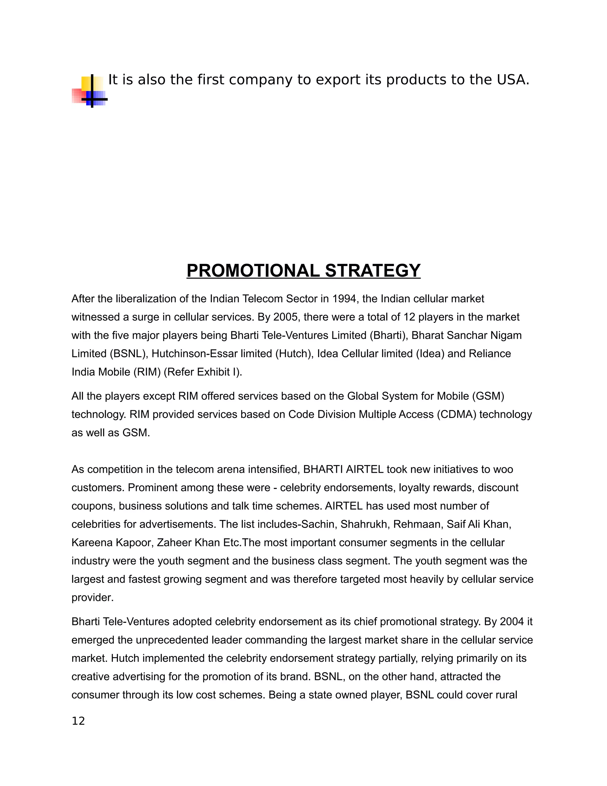 It is also the first company to export its products to the USA.




                        PROMOTIONAL STRATEGY
After the liberalization of the Indian Telecom Sector in 1994, the Indian cellular market
witnessed a surge in cellular services. By 2005, there were a total of 12 players in the market
with the five major players being Bharti Tele-Ventures Limited (Bharti), Bharat Sanchar Nigam
Limited (BSNL), Hutchinson-Essar limited (Hutch), Idea Cellular limited (Idea) and Reliance
India Mobile (RIM) (Refer Exhibit I).

All the players except RIM offered services based on the Global System for Mobile (GSM)
technology. RIM provided services based on Code Division Multiple Access (CDMA) technology
as well as GSM.


As competition in the telecom arena intensified, BHARTI AIRTEL took new initiatives to woo
customers. Prominent among these were - celebrity endorsements, loyalty rewards, discount
coupons, business solutions and talk time schemes. AIRTEL has used most number of
celebrities for advertisements. The list includes-Sachin, Shahrukh, Rehmaan, Saif Ali Khan,
Kareena Kapoor, Zaheer Khan Etc.The most important consumer segments in the cellular
industry were the youth segment and the business class segment. The youth segment was the
largest and fastest growing segment and was therefore targeted most heavily by cellular service
provider.

Bharti Tele-Ventures adopted celebrity endorsement as its chief promotional strategy. By 2004 it
emerged the unprecedented leader commanding the largest market share in the cellular service
market. Hutch implemented the celebrity endorsement strategy partially, relying primarily on its
creative advertising for the promotion of its brand. BSNL, on the other hand, attracted the
consumer through its low cost schemes. Being a state owned player, BSNL could cover rural

12
 