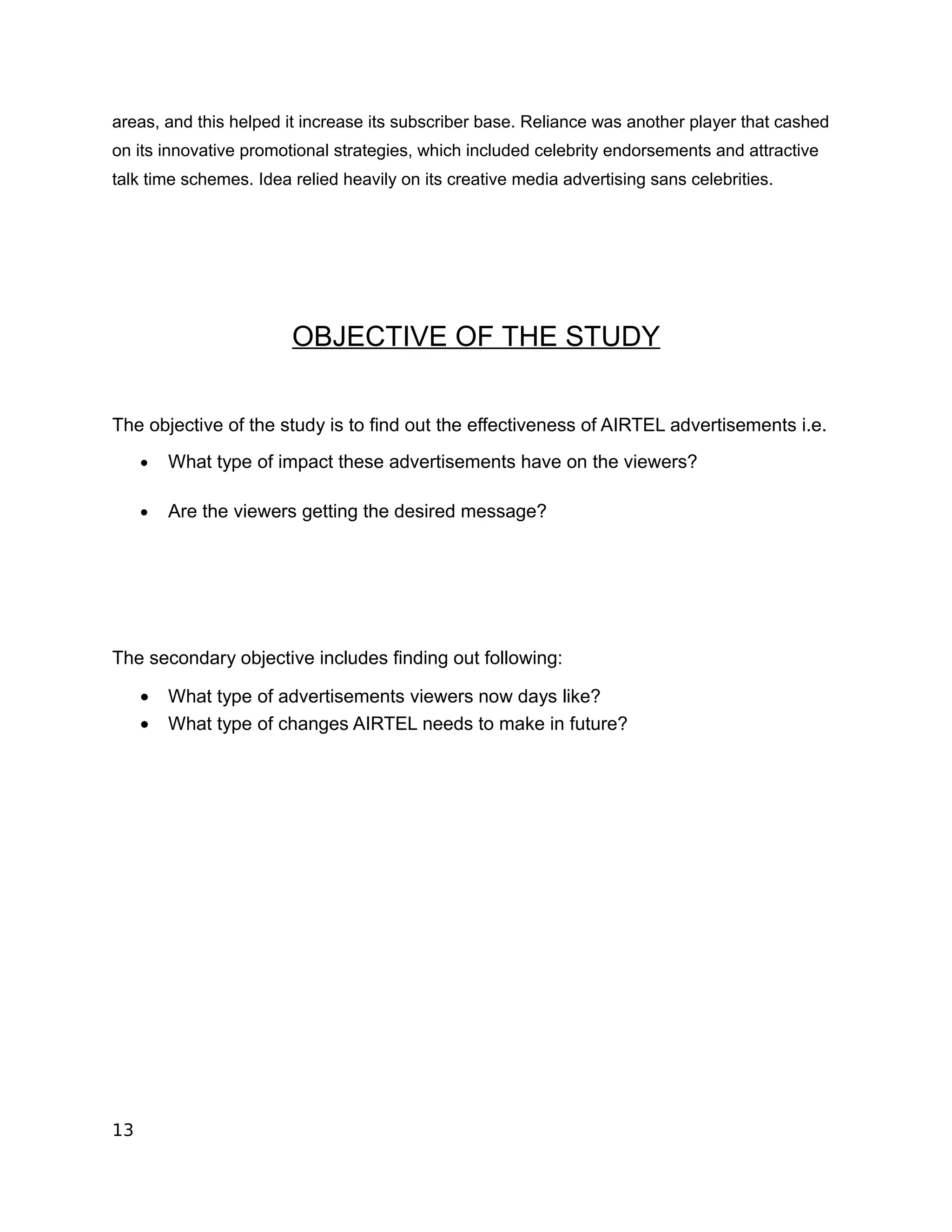 areas, and this helped it increase its subscriber base. Reliance was another player that cashed
on its innovative promotional strategies, which included celebrity endorsements and attractive
talk time schemes. Idea relied heavily on its creative media advertising sans celebrities.




                        OBJECTIVE OF THE STUDY


The objective of the study is to find out the effectiveness of AIRTEL advertisements i.e.
     •   What type of impact these advertisements have on the viewers?

     •   Are the viewers getting the desired message?




The secondary objective includes finding out following:

     •   What type of advertisements viewers now days like?
     •   What type of changes AIRTEL needs to make in future?




13
 