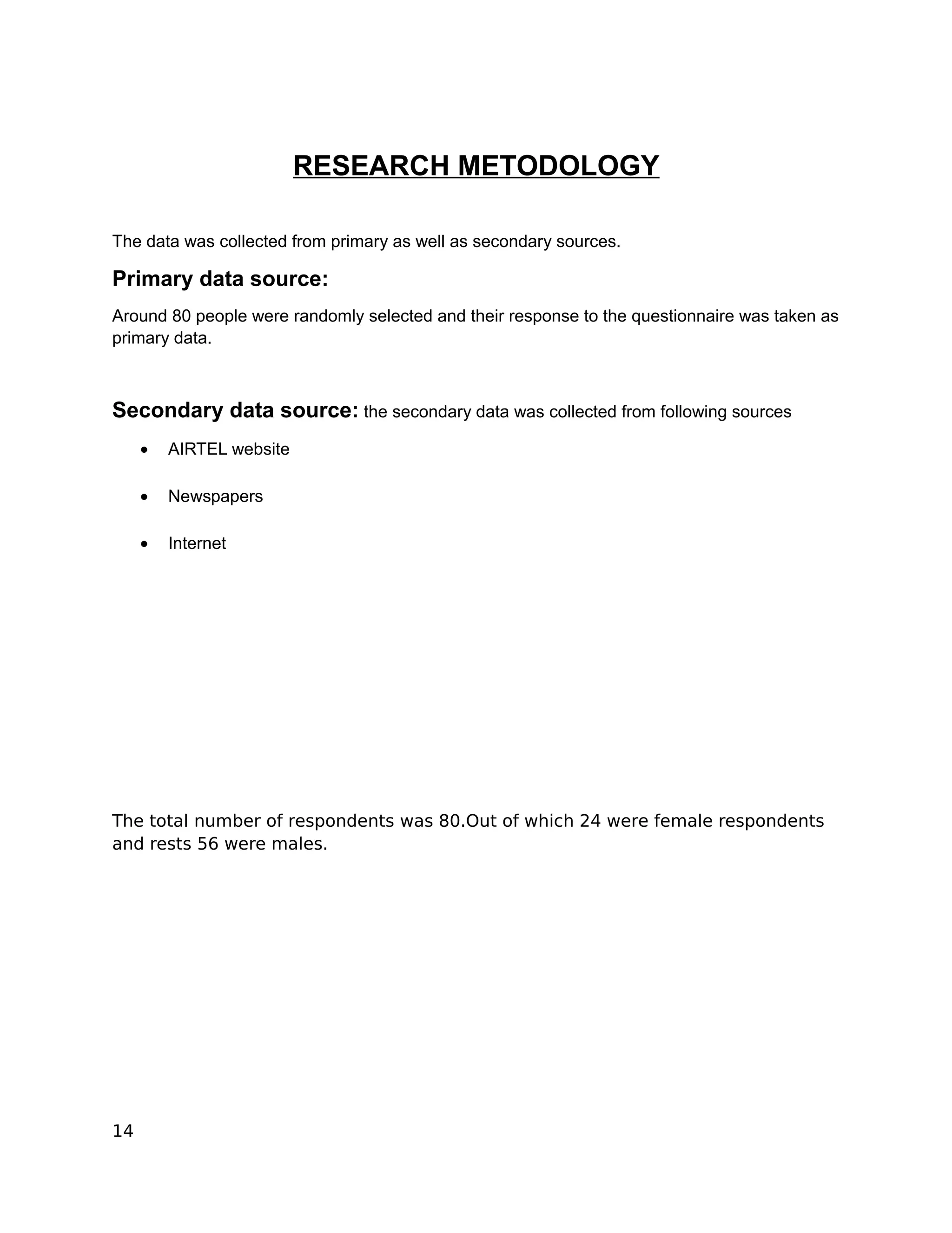 RESEARCH METODOLOGY

The data was collected from primary as well as secondary sources.

Primary data source:
Around 80 people were randomly selected and their response to the questionnaire was taken as
primary data.



Secondary data source: the secondary data was collected from following sources
     •   AIRTEL website

     •   Newspapers

     •   Internet




The total number of respondents was 80.Out of which 24 were female respondents
and rests 56 were males.




14
 